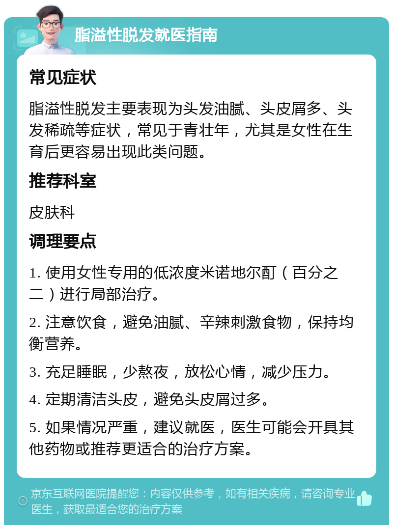 脂溢性脱发就医指南 常见症状 脂溢性脱发主要表现为头发油腻、头皮屑多、头发稀疏等症状，常见于青壮年，尤其是女性在生育后更容易出现此类问题。 推荐科室 皮肤科 调理要点 1. 使用女性专用的低浓度米诺地尔酊（百分之二）进行局部治疗。 2. 注意饮食，避免油腻、辛辣刺激食物，保持均衡营养。 3. 充足睡眠，少熬夜，放松心情，减少压力。 4. 定期清洁头皮，避免头皮屑过多。 5. 如果情况严重，建议就医，医生可能会开具其他药物或推荐更适合的治疗方案。