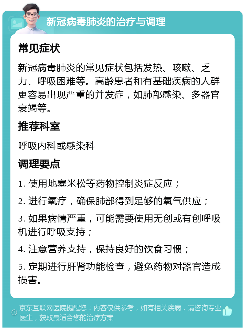 新冠病毒肺炎的治疗与调理 常见症状 新冠病毒肺炎的常见症状包括发热、咳嗽、乏力、呼吸困难等。高龄患者和有基础疾病的人群更容易出现严重的并发症，如肺部感染、多器官衰竭等。 推荐科室 呼吸内科或感染科 调理要点 1. 使用地塞米松等药物控制炎症反应； 2. 进行氧疗，确保肺部得到足够的氧气供应； 3. 如果病情严重，可能需要使用无创或有创呼吸机进行呼吸支持； 4. 注意营养支持，保持良好的饮食习惯； 5. 定期进行肝肾功能检查，避免药物对器官造成损害。