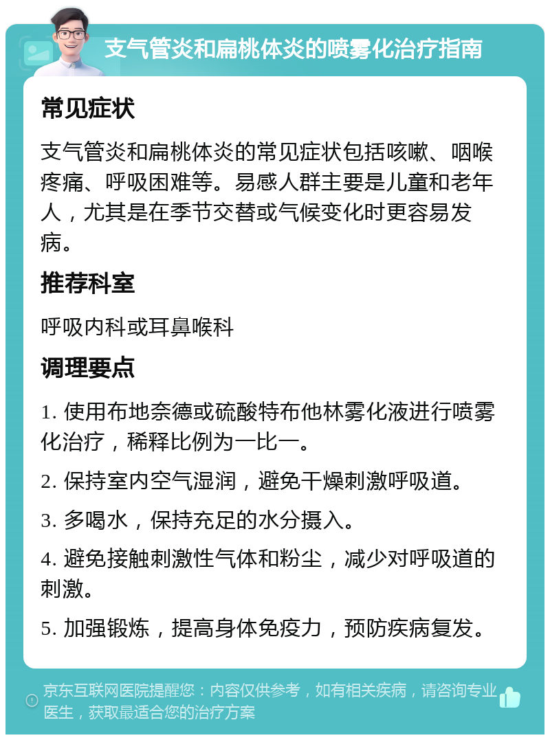 支气管炎和扁桃体炎的喷雾化治疗指南 常见症状 支气管炎和扁桃体炎的常见症状包括咳嗽、咽喉疼痛、呼吸困难等。易感人群主要是儿童和老年人，尤其是在季节交替或气候变化时更容易发病。 推荐科室 呼吸内科或耳鼻喉科 调理要点 1. 使用布地奈德或硫酸特布他林雾化液进行喷雾化治疗，稀释比例为一比一。 2. 保持室内空气湿润，避免干燥刺激呼吸道。 3. 多喝水，保持充足的水分摄入。 4. 避免接触刺激性气体和粉尘，减少对呼吸道的刺激。 5. 加强锻炼，提高身体免疫力，预防疾病复发。