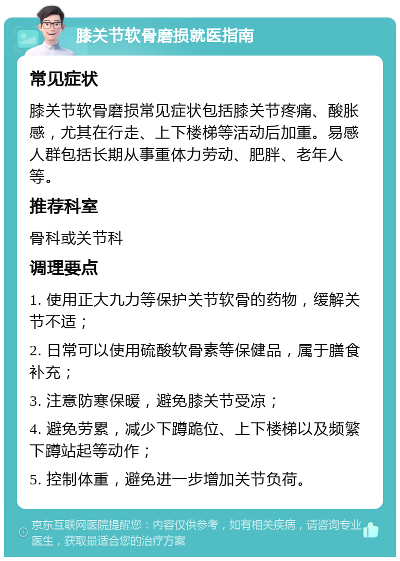 膝关节软骨磨损就医指南 常见症状 膝关节软骨磨损常见症状包括膝关节疼痛、酸胀感，尤其在行走、上下楼梯等活动后加重。易感人群包括长期从事重体力劳动、肥胖、老年人等。 推荐科室 骨科或关节科 调理要点 1. 使用正大九力等保护关节软骨的药物，缓解关节不适； 2. 日常可以使用硫酸软骨素等保健品，属于膳食补充； 3. 注意防寒保暖，避免膝关节受凉； 4. 避免劳累，减少下蹲跪位、上下楼梯以及频繁下蹲站起等动作； 5. 控制体重，避免进一步增加关节负荷。