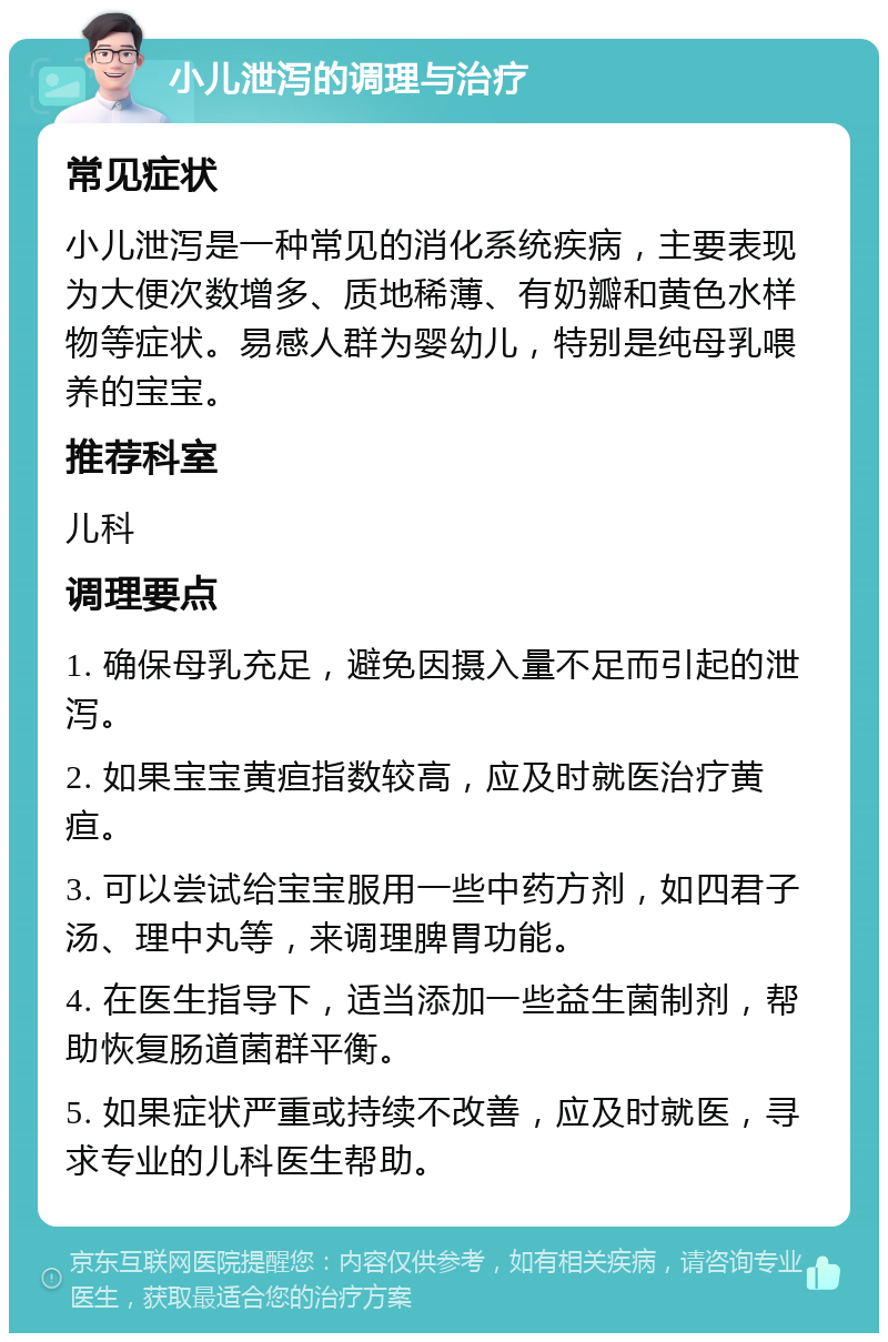 小儿泄泻的调理与治疗 常见症状 小儿泄泻是一种常见的消化系统疾病，主要表现为大便次数增多、质地稀薄、有奶瓣和黄色水样物等症状。易感人群为婴幼儿，特别是纯母乳喂养的宝宝。 推荐科室 儿科 调理要点 1. 确保母乳充足，避免因摄入量不足而引起的泄泻。 2. 如果宝宝黄疸指数较高，应及时就医治疗黄疸。 3. 可以尝试给宝宝服用一些中药方剂，如四君子汤、理中丸等，来调理脾胃功能。 4. 在医生指导下，适当添加一些益生菌制剂，帮助恢复肠道菌群平衡。 5. 如果症状严重或持续不改善，应及时就医，寻求专业的儿科医生帮助。