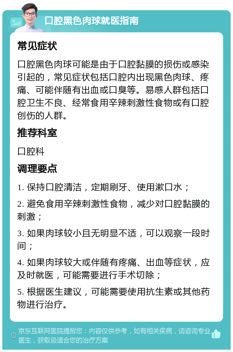 口腔黑色肉球就医指南 常见症状 口腔黑色肉球可能是由于口腔黏膜的损伤或感染引起的，常见症状包括口腔内出现黑色肉球、疼痛、可能伴随有出血或口臭等。易感人群包括口腔卫生不良、经常食用辛辣刺激性食物或有口腔创伤的人群。 推荐科室 口腔科 调理要点 1. 保持口腔清洁，定期刷牙、使用漱口水； 2. 避免食用辛辣刺激性食物，减少对口腔黏膜的刺激； 3. 如果肉球较小且无明显不适，可以观察一段时间； 4. 如果肉球较大或伴随有疼痛、出血等症状，应及时就医，可能需要进行手术切除； 5. 根据医生建议，可能需要使用抗生素或其他药物进行治疗。