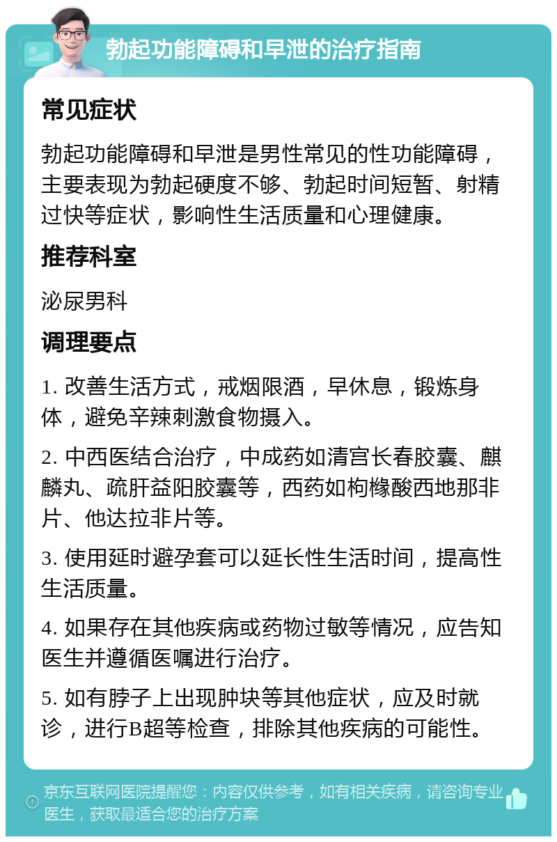 勃起功能障碍和早泄的治疗指南 常见症状 勃起功能障碍和早泄是男性常见的性功能障碍，主要表现为勃起硬度不够、勃起时间短暂、射精过快等症状，影响性生活质量和心理健康。 推荐科室 泌尿男科 调理要点 1. 改善生活方式，戒烟限酒，早休息，锻炼身体，避免辛辣刺激食物摄入。 2. 中西医结合治疗，中成药如清宫长春胶囊、麒麟丸、疏肝益阳胶囊等，西药如枸橼酸西地那非片、他达拉非片等。 3. 使用延时避孕套可以延长性生活时间，提高性生活质量。 4. 如果存在其他疾病或药物过敏等情况，应告知医生并遵循医嘱进行治疗。 5. 如有脖子上出现肿块等其他症状，应及时就诊，进行B超等检查，排除其他疾病的可能性。