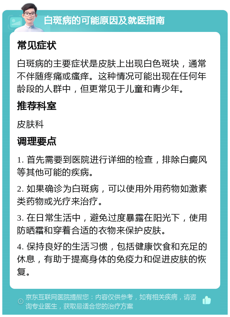 白斑病的可能原因及就医指南 常见症状 白斑病的主要症状是皮肤上出现白色斑块，通常不伴随疼痛或瘙痒。这种情况可能出现在任何年龄段的人群中，但更常见于儿童和青少年。 推荐科室 皮肤科 调理要点 1. 首先需要到医院进行详细的检查，排除白癜风等其他可能的疾病。 2. 如果确诊为白斑病，可以使用外用药物如激素类药物或光疗来治疗。 3. 在日常生活中，避免过度暴露在阳光下，使用防晒霜和穿着合适的衣物来保护皮肤。 4. 保持良好的生活习惯，包括健康饮食和充足的休息，有助于提高身体的免疫力和促进皮肤的恢复。