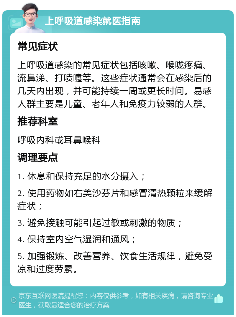 上呼吸道感染就医指南 常见症状 上呼吸道感染的常见症状包括咳嗽、喉咙疼痛、流鼻涕、打喷嚏等。这些症状通常会在感染后的几天内出现，并可能持续一周或更长时间。易感人群主要是儿童、老年人和免疫力较弱的人群。 推荐科室 呼吸内科或耳鼻喉科 调理要点 1. 休息和保持充足的水分摄入； 2. 使用药物如右美沙芬片和感冒清热颗粒来缓解症状； 3. 避免接触可能引起过敏或刺激的物质； 4. 保持室内空气湿润和通风； 5. 加强锻炼、改善营养、饮食生活规律，避免受凉和过度劳累。