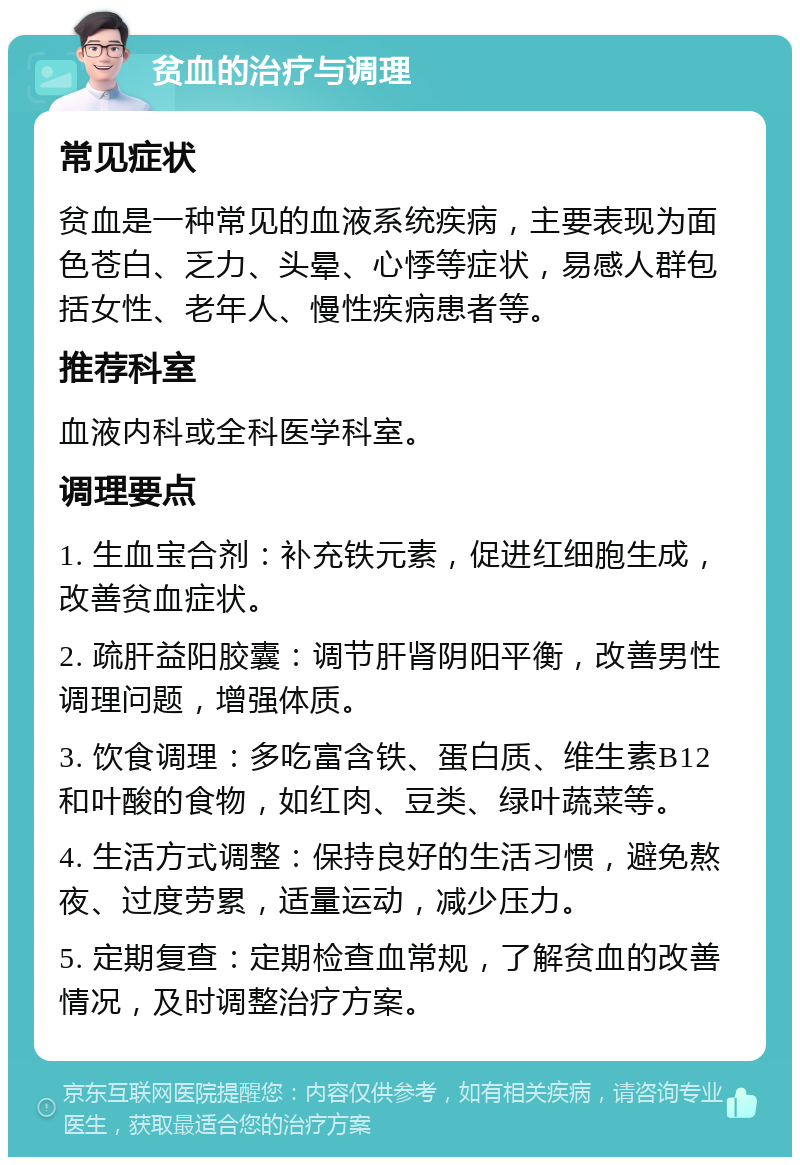 贫血的治疗与调理 常见症状 贫血是一种常见的血液系统疾病，主要表现为面色苍白、乏力、头晕、心悸等症状，易感人群包括女性、老年人、慢性疾病患者等。 推荐科室 血液内科或全科医学科室。 调理要点 1. 生血宝合剂：补充铁元素，促进红细胞生成，改善贫血症状。 2. 疏肝益阳胶囊：调节肝肾阴阳平衡，改善男性调理问题，增强体质。 3. 饮食调理：多吃富含铁、蛋白质、维生素B12和叶酸的食物，如红肉、豆类、绿叶蔬菜等。 4. 生活方式调整：保持良好的生活习惯，避免熬夜、过度劳累，适量运动，减少压力。 5. 定期复查：定期检查血常规，了解贫血的改善情况，及时调整治疗方案。