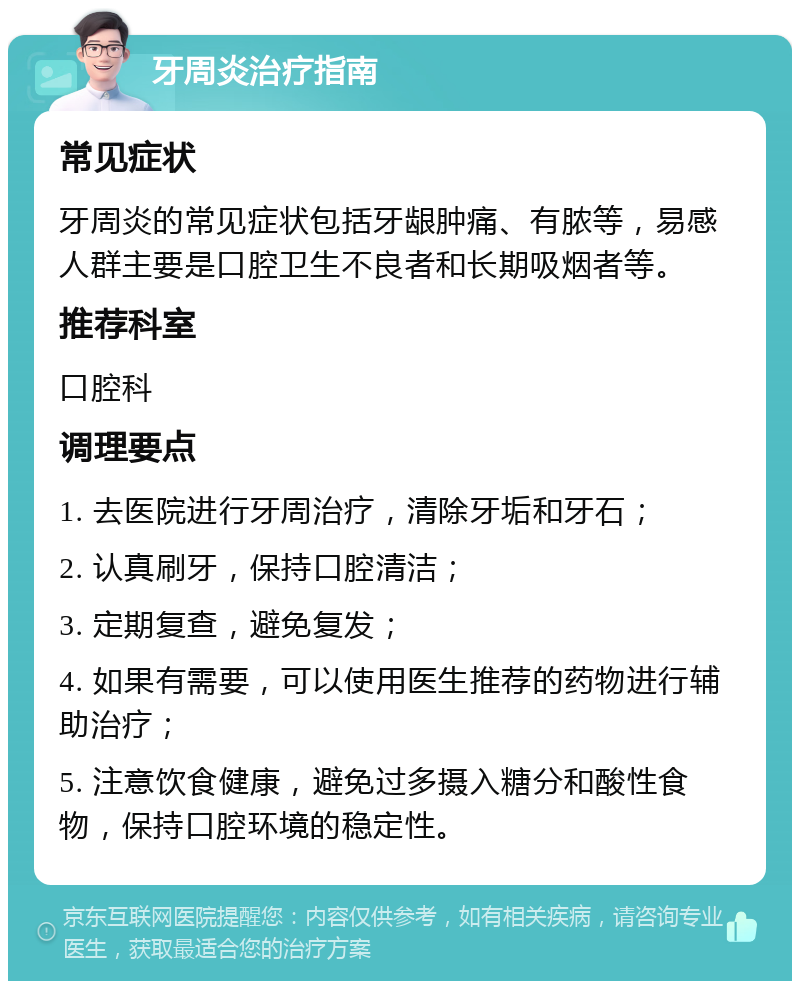 牙周炎治疗指南 常见症状 牙周炎的常见症状包括牙龈肿痛、有脓等，易感人群主要是口腔卫生不良者和长期吸烟者等。 推荐科室 口腔科 调理要点 1. 去医院进行牙周治疗，清除牙垢和牙石； 2. 认真刷牙，保持口腔清洁； 3. 定期复查，避免复发； 4. 如果有需要，可以使用医生推荐的药物进行辅助治疗； 5. 注意饮食健康，避免过多摄入糖分和酸性食物，保持口腔环境的稳定性。