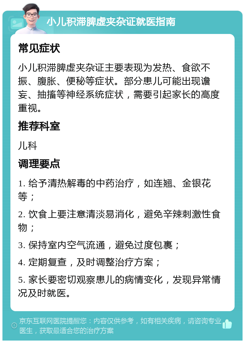 小儿积滞脾虚夹杂证就医指南 常见症状 小儿积滞脾虚夹杂证主要表现为发热、食欲不振、腹胀、便秘等症状。部分患儿可能出现谵妄、抽搐等神经系统症状，需要引起家长的高度重视。 推荐科室 儿科 调理要点 1. 给予清热解毒的中药治疗，如连翘、金银花等； 2. 饮食上要注意清淡易消化，避免辛辣刺激性食物； 3. 保持室内空气流通，避免过度包裹； 4. 定期复查，及时调整治疗方案； 5. 家长要密切观察患儿的病情变化，发现异常情况及时就医。