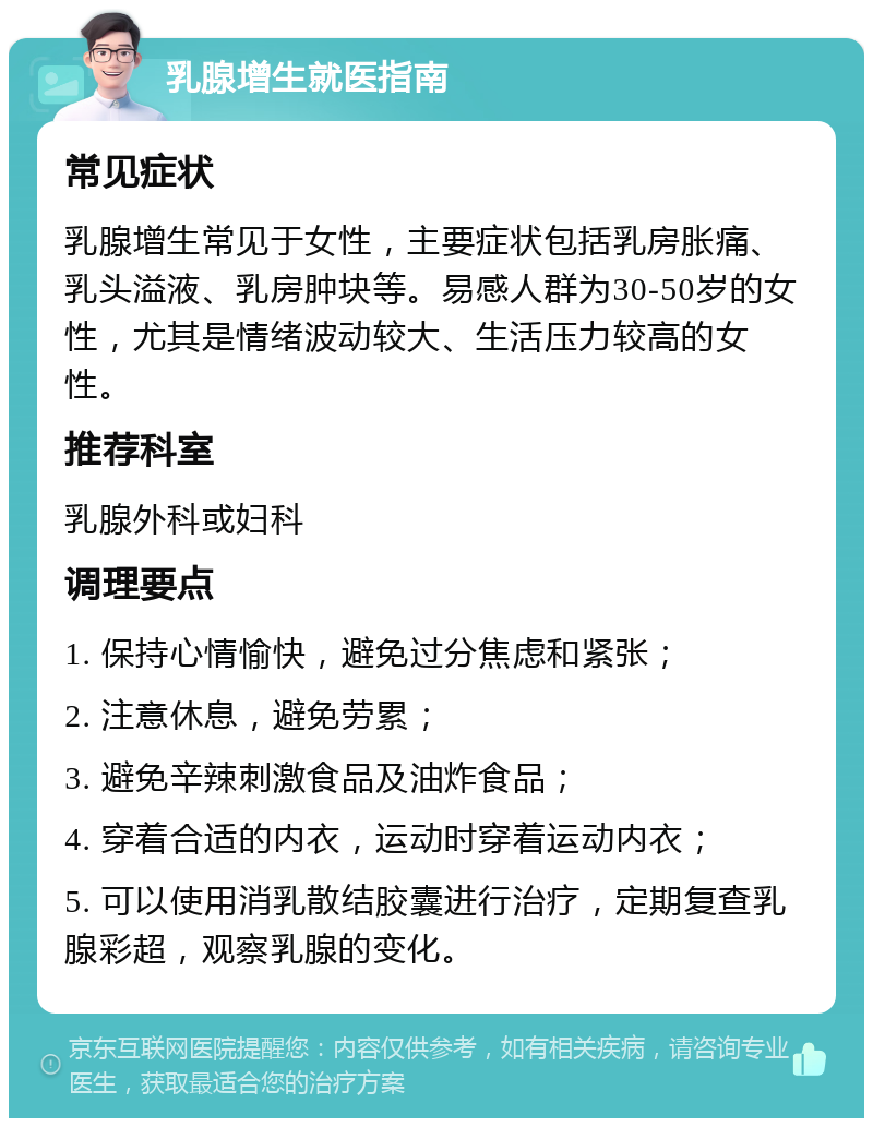 乳腺增生就医指南 常见症状 乳腺增生常见于女性，主要症状包括乳房胀痛、乳头溢液、乳房肿块等。易感人群为30-50岁的女性，尤其是情绪波动较大、生活压力较高的女性。 推荐科室 乳腺外科或妇科 调理要点 1. 保持心情愉快，避免过分焦虑和紧张； 2. 注意休息，避免劳累； 3. 避免辛辣刺激食品及油炸食品； 4. 穿着合适的内衣，运动时穿着运动内衣； 5. 可以使用消乳散结胶囊进行治疗，定期复查乳腺彩超，观察乳腺的变化。