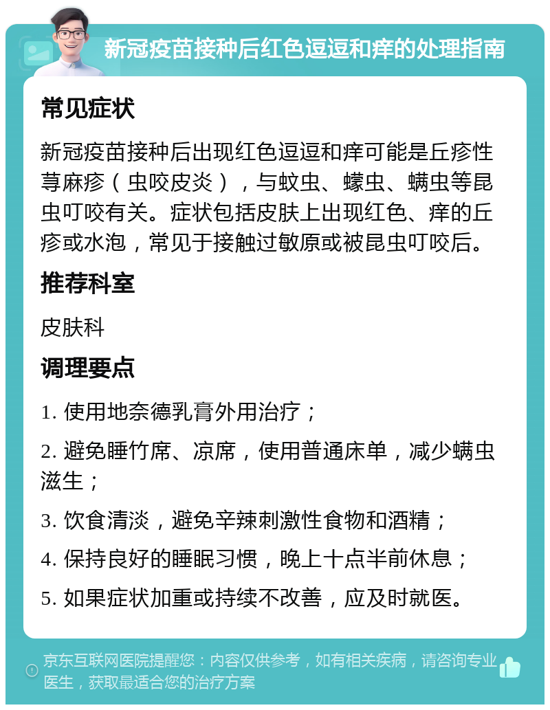 新冠疫苗接种后红色逗逗和痒的处理指南 常见症状 新冠疫苗接种后出现红色逗逗和痒可能是丘疹性荨麻疹（虫咬皮炎），与蚊虫、蠓虫、螨虫等昆虫叮咬有关。症状包括皮肤上出现红色、痒的丘疹或水泡，常见于接触过敏原或被昆虫叮咬后。 推荐科室 皮肤科 调理要点 1. 使用地奈德乳膏外用治疗； 2. 避免睡竹席、凉席，使用普通床单，减少螨虫滋生； 3. 饮食清淡，避免辛辣刺激性食物和酒精； 4. 保持良好的睡眠习惯，晚上十点半前休息； 5. 如果症状加重或持续不改善，应及时就医。