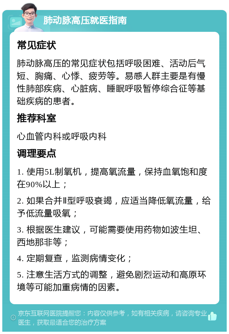 肺动脉高压就医指南 常见症状 肺动脉高压的常见症状包括呼吸困难、活动后气短、胸痛、心悸、疲劳等。易感人群主要是有慢性肺部疾病、心脏病、睡眠呼吸暂停综合征等基础疾病的患者。 推荐科室 心血管内科或呼吸内科 调理要点 1. 使用5L制氧机，提高氧流量，保持血氧饱和度在90%以上； 2. 如果合并Ⅱ型呼吸衰竭，应适当降低氧流量，给予低流量吸氧； 3. 根据医生建议，可能需要使用药物如波生坦、西地那非等； 4. 定期复查，监测病情变化； 5. 注意生活方式的调整，避免剧烈运动和高原环境等可能加重病情的因素。