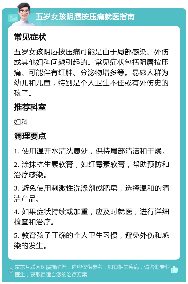 五岁女孩阴唇按压痛就医指南 常见症状 五岁女孩阴唇按压痛可能是由于局部感染、外伤或其他妇科问题引起的。常见症状包括阴唇按压痛、可能伴有红肿、分泌物增多等。易感人群为幼儿和儿童，特别是个人卫生不佳或有外伤史的孩子。 推荐科室 妇科 调理要点 1. 使用温开水清洗患处，保持局部清洁和干燥。 2. 涂抹抗生素软膏，如红霉素软膏，帮助预防和治疗感染。 3. 避免使用刺激性洗涤剂或肥皂，选择温和的清洁产品。 4. 如果症状持续或加重，应及时就医，进行详细检查和治疗。 5. 教育孩子正确的个人卫生习惯，避免外伤和感染的发生。