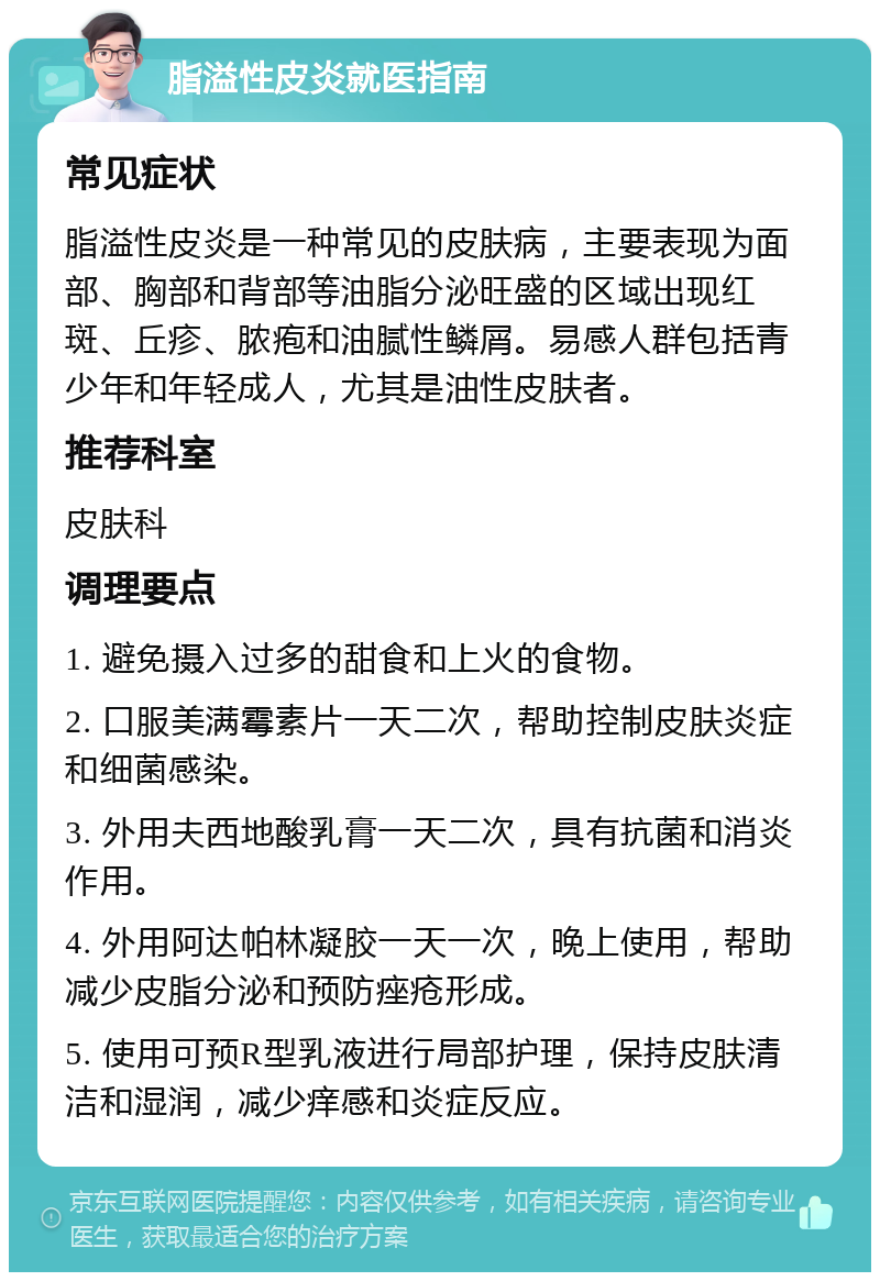 脂溢性皮炎就医指南 常见症状 脂溢性皮炎是一种常见的皮肤病，主要表现为面部、胸部和背部等油脂分泌旺盛的区域出现红斑、丘疹、脓疱和油腻性鳞屑。易感人群包括青少年和年轻成人，尤其是油性皮肤者。 推荐科室 皮肤科 调理要点 1. 避免摄入过多的甜食和上火的食物。 2. 口服美满霉素片一天二次，帮助控制皮肤炎症和细菌感染。 3. 外用夫西地酸乳膏一天二次，具有抗菌和消炎作用。 4. 外用阿达帕林凝胶一天一次，晚上使用，帮助减少皮脂分泌和预防痤疮形成。 5. 使用可预R型乳液进行局部护理，保持皮肤清洁和湿润，减少痒感和炎症反应。