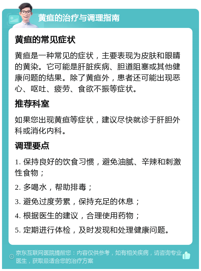 黄疸的治疗与调理指南 黄疸的常见症状 黄疸是一种常见的症状，主要表现为皮肤和眼睛的黄染。它可能是肝脏疾病、胆道阻塞或其他健康问题的结果。除了黄疸外，患者还可能出现恶心、呕吐、疲劳、食欲不振等症状。 推荐科室 如果您出现黄疸等症状，建议尽快就诊于肝胆外科或消化内科。 调理要点 1. 保持良好的饮食习惯，避免油腻、辛辣和刺激性食物； 2. 多喝水，帮助排毒； 3. 避免过度劳累，保持充足的休息； 4. 根据医生的建议，合理使用药物； 5. 定期进行体检，及时发现和处理健康问题。