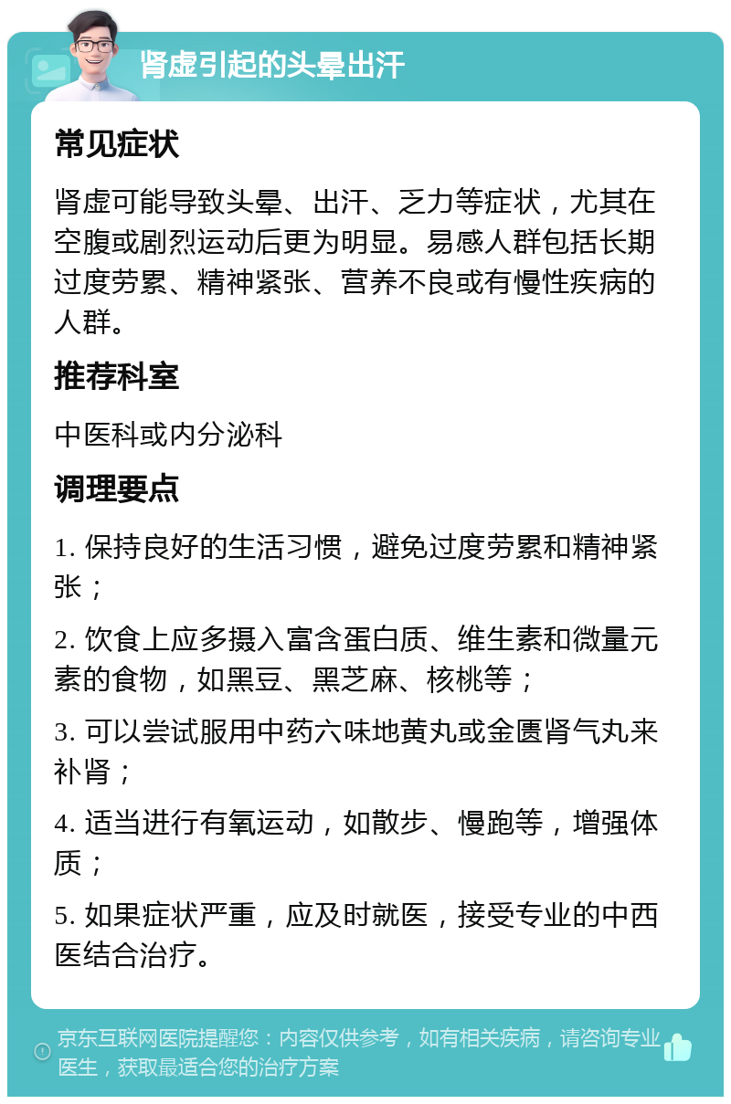 肾虚引起的头晕出汗 常见症状 肾虚可能导致头晕、出汗、乏力等症状，尤其在空腹或剧烈运动后更为明显。易感人群包括长期过度劳累、精神紧张、营养不良或有慢性疾病的人群。 推荐科室 中医科或内分泌科 调理要点 1. 保持良好的生活习惯，避免过度劳累和精神紧张； 2. 饮食上应多摄入富含蛋白质、维生素和微量元素的食物，如黑豆、黑芝麻、核桃等； 3. 可以尝试服用中药六味地黄丸或金匮肾气丸来补肾； 4. 适当进行有氧运动，如散步、慢跑等，增强体质； 5. 如果症状严重，应及时就医，接受专业的中西医结合治疗。