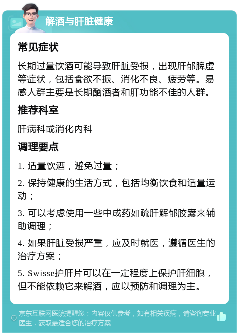 解酒与肝脏健康 常见症状 长期过量饮酒可能导致肝脏受损，出现肝郁脾虚等症状，包括食欲不振、消化不良、疲劳等。易感人群主要是长期酗酒者和肝功能不佳的人群。 推荐科室 肝病科或消化内科 调理要点 1. 适量饮酒，避免过量； 2. 保持健康的生活方式，包括均衡饮食和适量运动； 3. 可以考虑使用一些中成药如疏肝解郁胶囊来辅助调理； 4. 如果肝脏受损严重，应及时就医，遵循医生的治疗方案； 5. Swisse护肝片可以在一定程度上保护肝细胞，但不能依赖它来解酒，应以预防和调理为主。