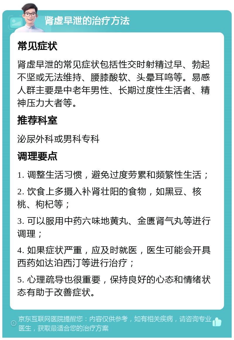 肾虚早泄的治疗方法 常见症状 肾虚早泄的常见症状包括性交时射精过早、勃起不坚或无法维持、腰膝酸软、头晕耳鸣等。易感人群主要是中老年男性、长期过度性生活者、精神压力大者等。 推荐科室 泌尿外科或男科专科 调理要点 1. 调整生活习惯，避免过度劳累和频繁性生活； 2. 饮食上多摄入补肾壮阳的食物，如黑豆、核桃、枸杞等； 3. 可以服用中药六味地黄丸、金匮肾气丸等进行调理； 4. 如果症状严重，应及时就医，医生可能会开具西药如达泊西汀等进行治疗； 5. 心理疏导也很重要，保持良好的心态和情绪状态有助于改善症状。