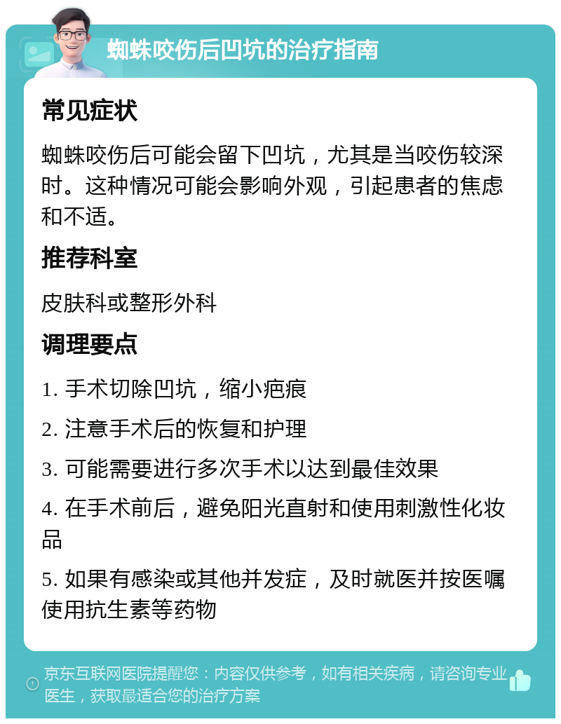 蜘蛛咬伤后凹坑的治疗指南 常见症状 蜘蛛咬伤后可能会留下凹坑，尤其是当咬伤较深时。这种情况可能会影响外观，引起患者的焦虑和不适。 推荐科室 皮肤科或整形外科 调理要点 1. 手术切除凹坑，缩小疤痕 2. 注意手术后的恢复和护理 3. 可能需要进行多次手术以达到最佳效果 4. 在手术前后，避免阳光直射和使用刺激性化妆品 5. 如果有感染或其他并发症，及时就医并按医嘱使用抗生素等药物