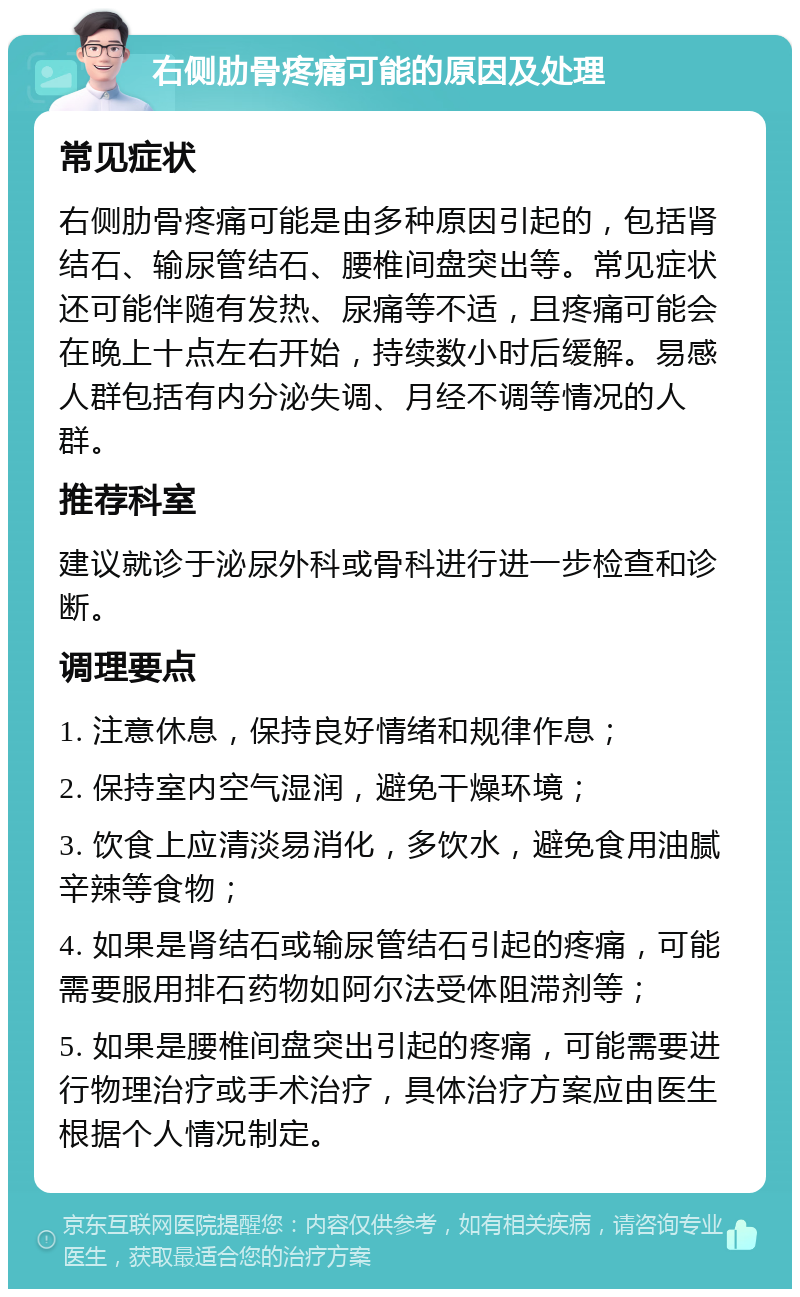 右侧肋骨疼痛可能的原因及处理 常见症状 右侧肋骨疼痛可能是由多种原因引起的，包括肾结石、输尿管结石、腰椎间盘突出等。常见症状还可能伴随有发热、尿痛等不适，且疼痛可能会在晚上十点左右开始，持续数小时后缓解。易感人群包括有内分泌失调、月经不调等情况的人群。 推荐科室 建议就诊于泌尿外科或骨科进行进一步检查和诊断。 调理要点 1. 注意休息，保持良好情绪和规律作息； 2. 保持室内空气湿润，避免干燥环境； 3. 饮食上应清淡易消化，多饮水，避免食用油腻辛辣等食物； 4. 如果是肾结石或输尿管结石引起的疼痛，可能需要服用排石药物如阿尔法受体阻滞剂等； 5. 如果是腰椎间盘突出引起的疼痛，可能需要进行物理治疗或手术治疗，具体治疗方案应由医生根据个人情况制定。