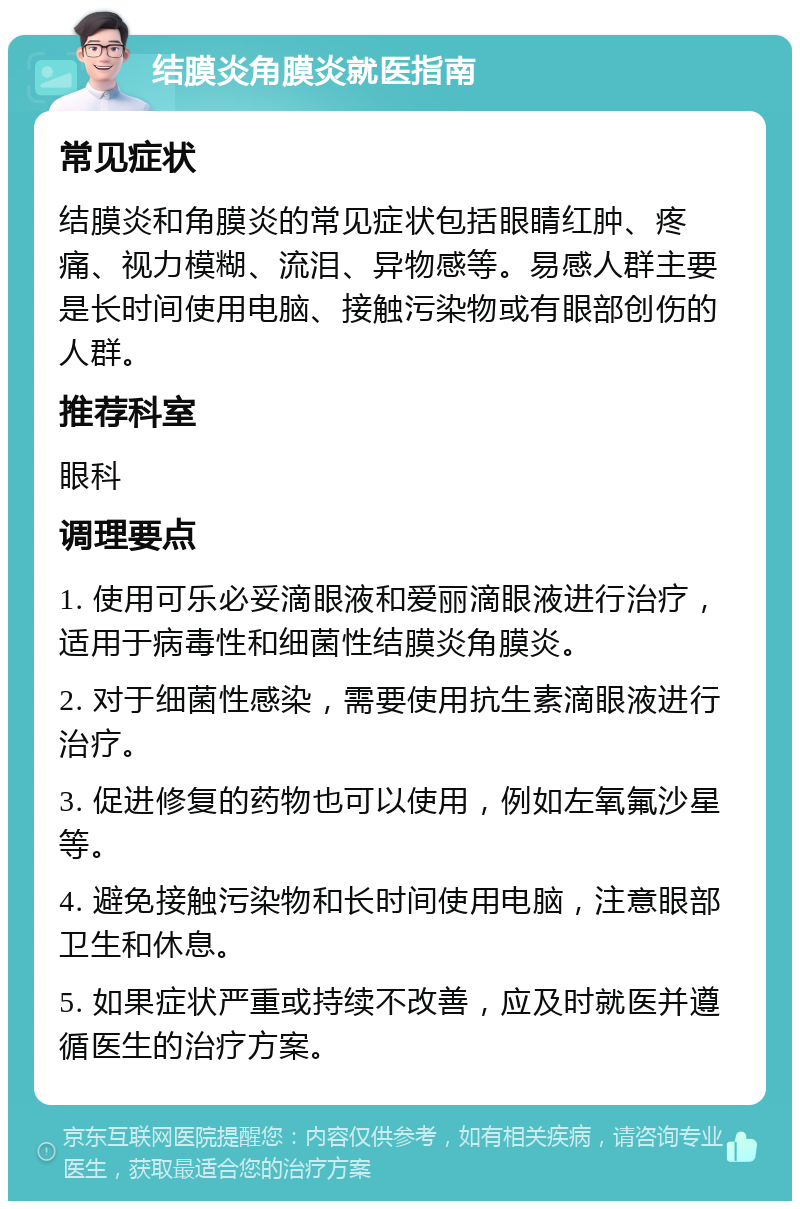 结膜炎角膜炎就医指南 常见症状 结膜炎和角膜炎的常见症状包括眼睛红肿、疼痛、视力模糊、流泪、异物感等。易感人群主要是长时间使用电脑、接触污染物或有眼部创伤的人群。 推荐科室 眼科 调理要点 1. 使用可乐必妥滴眼液和爱丽滴眼液进行治疗，适用于病毒性和细菌性结膜炎角膜炎。 2. 对于细菌性感染，需要使用抗生素滴眼液进行治疗。 3. 促进修复的药物也可以使用，例如左氧氟沙星等。 4. 避免接触污染物和长时间使用电脑，注意眼部卫生和休息。 5. 如果症状严重或持续不改善，应及时就医并遵循医生的治疗方案。