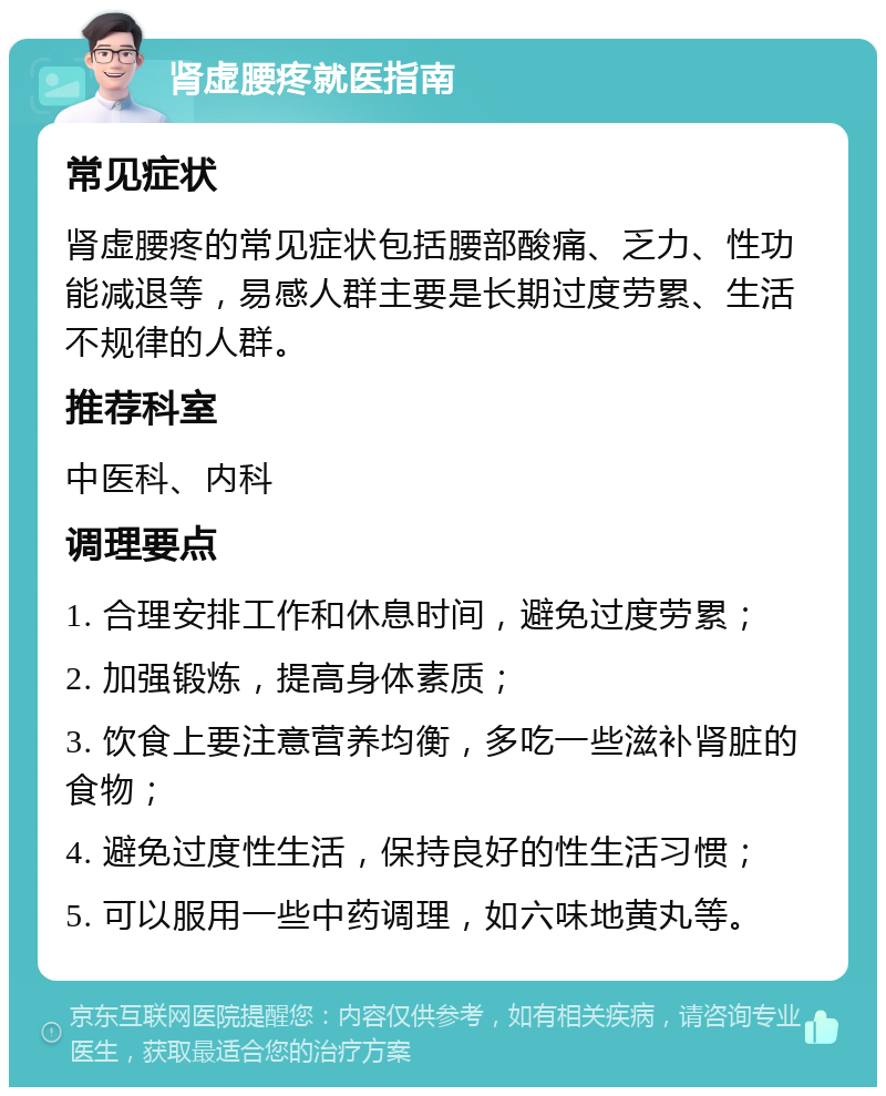 肾虚腰疼就医指南 常见症状 肾虚腰疼的常见症状包括腰部酸痛、乏力、性功能减退等，易感人群主要是长期过度劳累、生活不规律的人群。 推荐科室 中医科、内科 调理要点 1. 合理安排工作和休息时间，避免过度劳累； 2. 加强锻炼，提高身体素质； 3. 饮食上要注意营养均衡，多吃一些滋补肾脏的食物； 4. 避免过度性生活，保持良好的性生活习惯； 5. 可以服用一些中药调理，如六味地黄丸等。