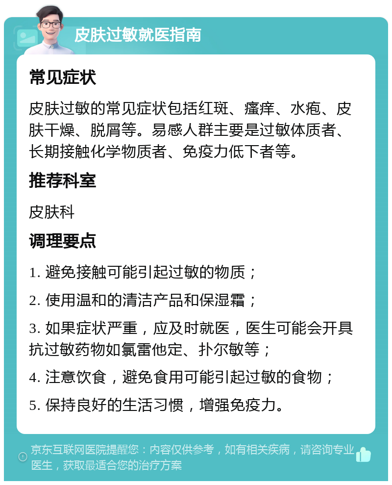 皮肤过敏就医指南 常见症状 皮肤过敏的常见症状包括红斑、瘙痒、水疱、皮肤干燥、脱屑等。易感人群主要是过敏体质者、长期接触化学物质者、免疫力低下者等。 推荐科室 皮肤科 调理要点 1. 避免接触可能引起过敏的物质； 2. 使用温和的清洁产品和保湿霜； 3. 如果症状严重，应及时就医，医生可能会开具抗过敏药物如氯雷他定、扑尔敏等； 4. 注意饮食，避免食用可能引起过敏的食物； 5. 保持良好的生活习惯，增强免疫力。