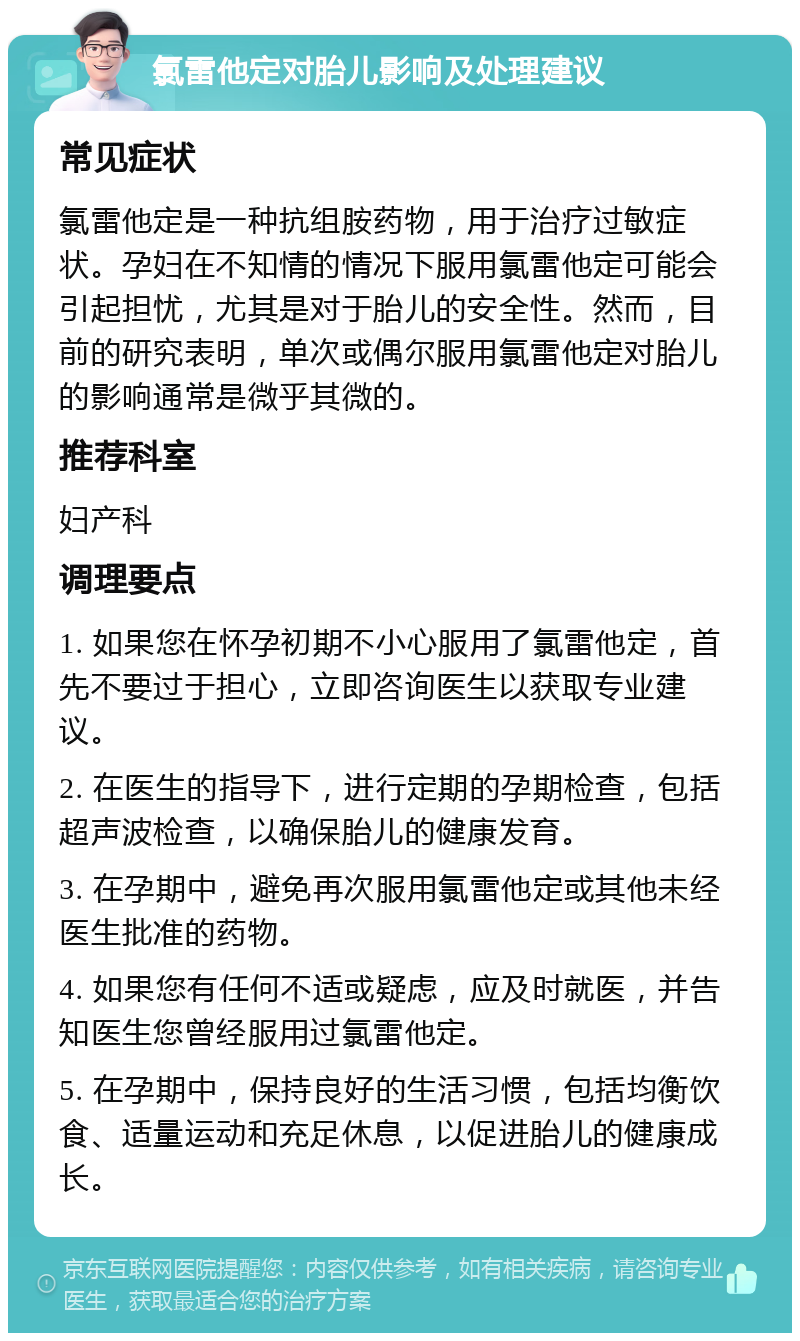 氯雷他定对胎儿影响及处理建议 常见症状 氯雷他定是一种抗组胺药物，用于治疗过敏症状。孕妇在不知情的情况下服用氯雷他定可能会引起担忧，尤其是对于胎儿的安全性。然而，目前的研究表明，单次或偶尔服用氯雷他定对胎儿的影响通常是微乎其微的。 推荐科室 妇产科 调理要点 1. 如果您在怀孕初期不小心服用了氯雷他定，首先不要过于担心，立即咨询医生以获取专业建议。 2. 在医生的指导下，进行定期的孕期检查，包括超声波检查，以确保胎儿的健康发育。 3. 在孕期中，避免再次服用氯雷他定或其他未经医生批准的药物。 4. 如果您有任何不适或疑虑，应及时就医，并告知医生您曾经服用过氯雷他定。 5. 在孕期中，保持良好的生活习惯，包括均衡饮食、适量运动和充足休息，以促进胎儿的健康成长。