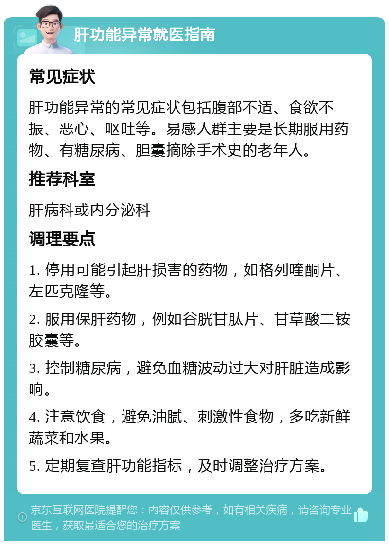 肝功能异常就医指南 常见症状 肝功能异常的常见症状包括腹部不适、食欲不振、恶心、呕吐等。易感人群主要是长期服用药物、有糖尿病、胆囊摘除手术史的老年人。 推荐科室 肝病科或内分泌科 调理要点 1. 停用可能引起肝损害的药物，如格列喹酮片、左匹克隆等。 2. 服用保肝药物，例如谷胱甘肽片、甘草酸二铵胶囊等。 3. 控制糖尿病，避免血糖波动过大对肝脏造成影响。 4. 注意饮食，避免油腻、刺激性食物，多吃新鲜蔬菜和水果。 5. 定期复查肝功能指标，及时调整治疗方案。