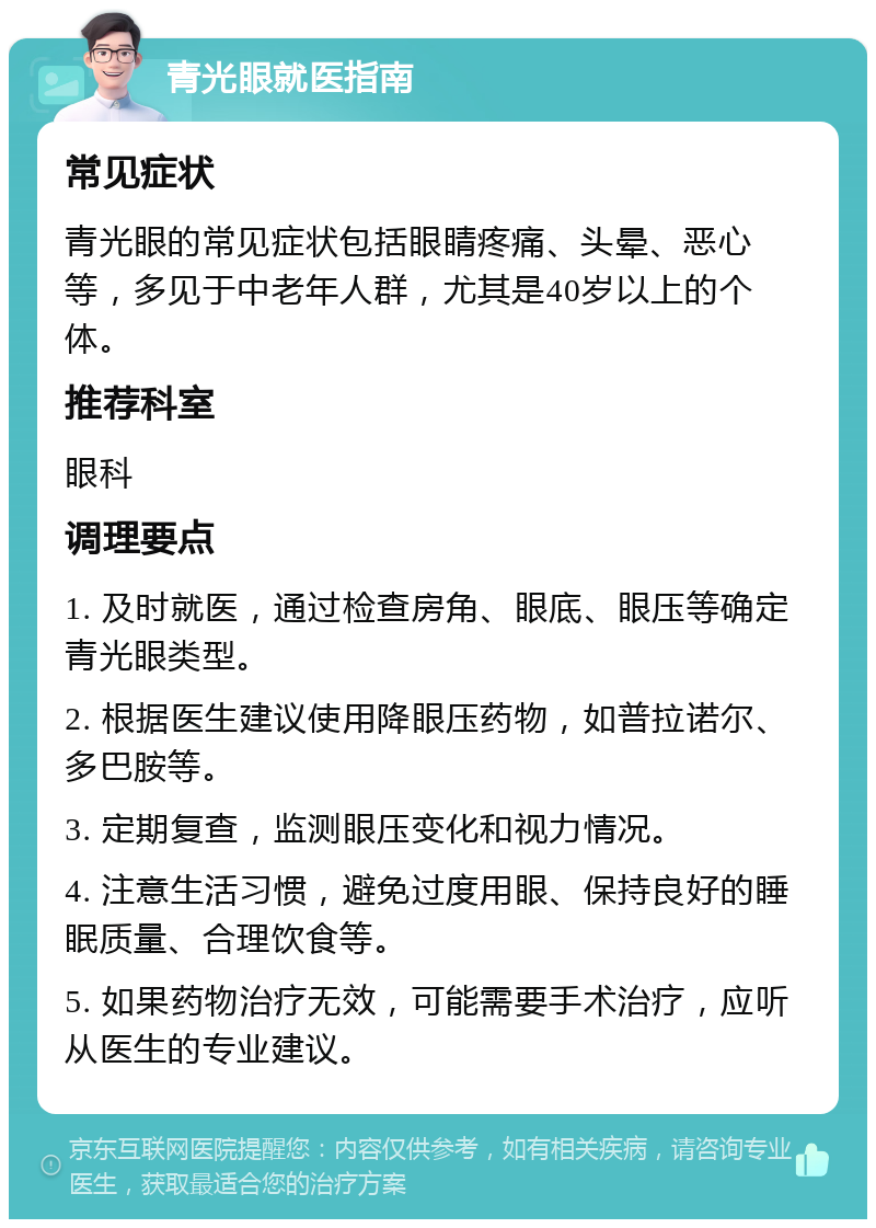 青光眼就医指南 常见症状 青光眼的常见症状包括眼睛疼痛、头晕、恶心等，多见于中老年人群，尤其是40岁以上的个体。 推荐科室 眼科 调理要点 1. 及时就医，通过检查房角、眼底、眼压等确定青光眼类型。 2. 根据医生建议使用降眼压药物，如普拉诺尔、多巴胺等。 3. 定期复查，监测眼压变化和视力情况。 4. 注意生活习惯，避免过度用眼、保持良好的睡眠质量、合理饮食等。 5. 如果药物治疗无效，可能需要手术治疗，应听从医生的专业建议。