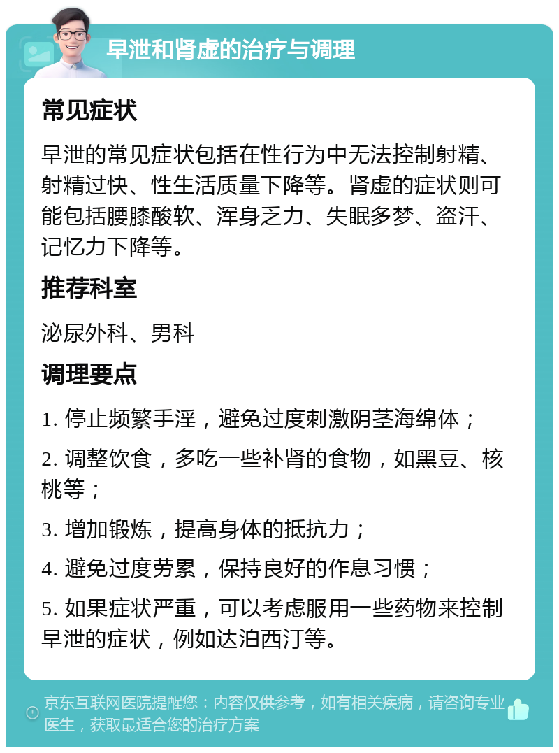 早泄和肾虚的治疗与调理 常见症状 早泄的常见症状包括在性行为中无法控制射精、射精过快、性生活质量下降等。肾虚的症状则可能包括腰膝酸软、浑身乏力、失眠多梦、盗汗、记忆力下降等。 推荐科室 泌尿外科、男科 调理要点 1. 停止频繁手淫，避免过度刺激阴茎海绵体； 2. 调整饮食，多吃一些补肾的食物，如黑豆、核桃等； 3. 增加锻炼，提高身体的抵抗力； 4. 避免过度劳累，保持良好的作息习惯； 5. 如果症状严重，可以考虑服用一些药物来控制早泄的症状，例如达泊西汀等。