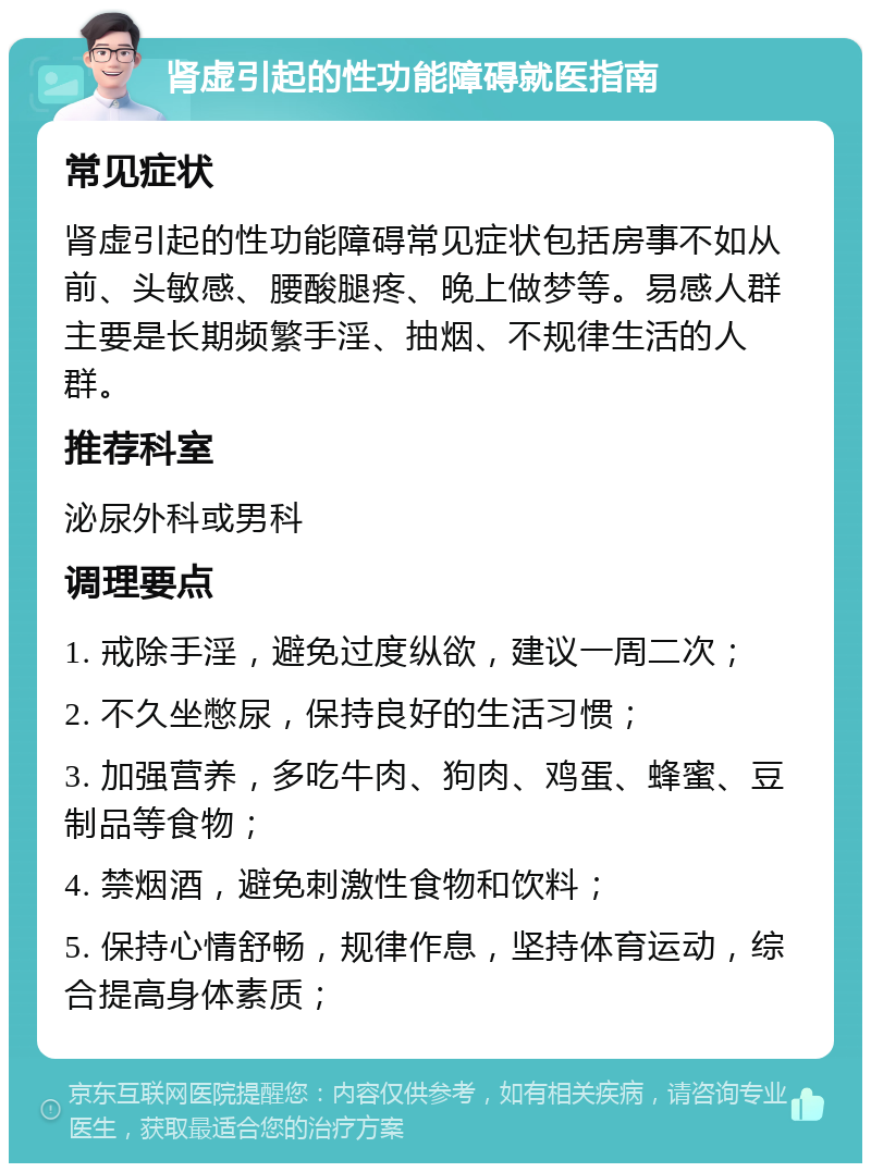 肾虚引起的性功能障碍就医指南 常见症状 肾虚引起的性功能障碍常见症状包括房事不如从前、头敏感、腰酸腿疼、晚上做梦等。易感人群主要是长期频繁手淫、抽烟、不规律生活的人群。 推荐科室 泌尿外科或男科 调理要点 1. 戒除手淫，避免过度纵欲，建议一周二次； 2. 不久坐憋尿，保持良好的生活习惯； 3. 加强营养，多吃牛肉、狗肉、鸡蛋、蜂蜜、豆制品等食物； 4. 禁烟酒，避免刺激性食物和饮料； 5. 保持心情舒畅，规律作息，坚持体育运动，综合提高身体素质；