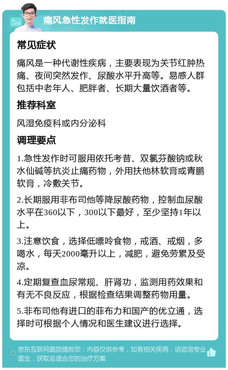 痛风急性发作就医指南 常见症状 痛风是一种代谢性疾病，主要表现为关节红肿热痛、夜间突然发作、尿酸水平升高等。易感人群包括中老年人、肥胖者、长期大量饮酒者等。 推荐科室 风湿免疫科或内分泌科 调理要点 1.急性发作时可服用依托考昔、双氯芬酸钠或秋水仙碱等抗炎止痛药物，外用扶他林软膏或青鹏软膏，冷敷关节。 2.长期服用非布司他等降尿酸药物，控制血尿酸水平在360以下，300以下最好，至少坚持1年以上。 3.注意饮食，选择低嘌呤食物，戒酒、戒烟，多喝水，每天2000毫升以上，减肥，避免劳累及受凉。 4.定期复查血尿常规、肝肾功，监测用药效果和有无不良反应，根据检查结果调整药物用量。 5.非布司他有进口的菲布力和国产的优立通，选择时可根据个人情况和医生建议进行选择。