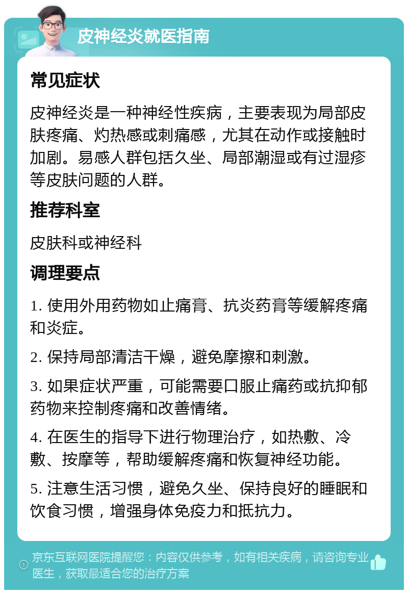 皮神经炎就医指南 常见症状 皮神经炎是一种神经性疾病，主要表现为局部皮肤疼痛、灼热感或刺痛感，尤其在动作或接触时加剧。易感人群包括久坐、局部潮湿或有过湿疹等皮肤问题的人群。 推荐科室 皮肤科或神经科 调理要点 1. 使用外用药物如止痛膏、抗炎药膏等缓解疼痛和炎症。 2. 保持局部清洁干燥，避免摩擦和刺激。 3. 如果症状严重，可能需要口服止痛药或抗抑郁药物来控制疼痛和改善情绪。 4. 在医生的指导下进行物理治疗，如热敷、冷敷、按摩等，帮助缓解疼痛和恢复神经功能。 5. 注意生活习惯，避免久坐、保持良好的睡眠和饮食习惯，增强身体免疫力和抵抗力。