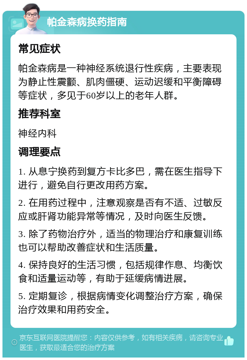 帕金森病换药指南 常见症状 帕金森病是一种神经系统退行性疾病，主要表现为静止性震颤、肌肉僵硬、运动迟缓和平衡障碍等症状，多见于60岁以上的老年人群。 推荐科室 神经内科 调理要点 1. 从息宁换药到复方卡比多巴，需在医生指导下进行，避免自行更改用药方案。 2. 在用药过程中，注意观察是否有不适、过敏反应或肝肾功能异常等情况，及时向医生反馈。 3. 除了药物治疗外，适当的物理治疗和康复训练也可以帮助改善症状和生活质量。 4. 保持良好的生活习惯，包括规律作息、均衡饮食和适量运动等，有助于延缓病情进展。 5. 定期复诊，根据病情变化调整治疗方案，确保治疗效果和用药安全。