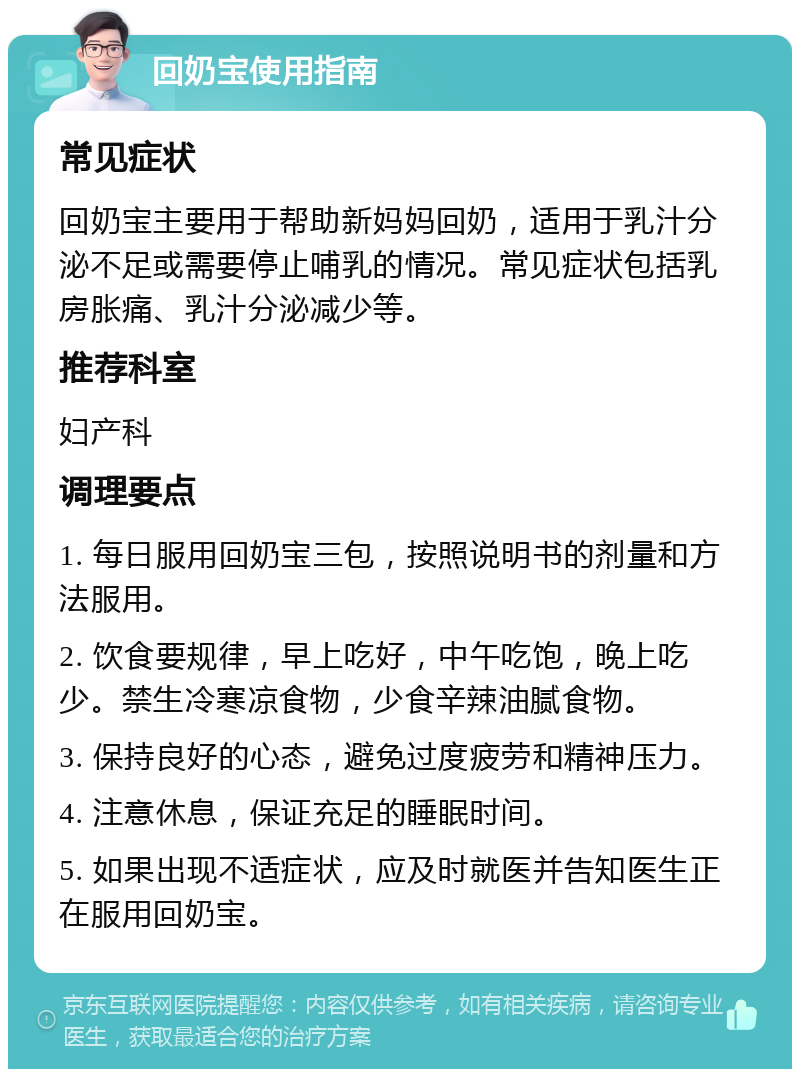 回奶宝使用指南 常见症状 回奶宝主要用于帮助新妈妈回奶，适用于乳汁分泌不足或需要停止哺乳的情况。常见症状包括乳房胀痛、乳汁分泌减少等。 推荐科室 妇产科 调理要点 1. 每日服用回奶宝三包，按照说明书的剂量和方法服用。 2. 饮食要规律，早上吃好，中午吃饱，晚上吃少。禁生冷寒凉食物，少食辛辣油腻食物。 3. 保持良好的心态，避免过度疲劳和精神压力。 4. 注意休息，保证充足的睡眠时间。 5. 如果出现不适症状，应及时就医并告知医生正在服用回奶宝。