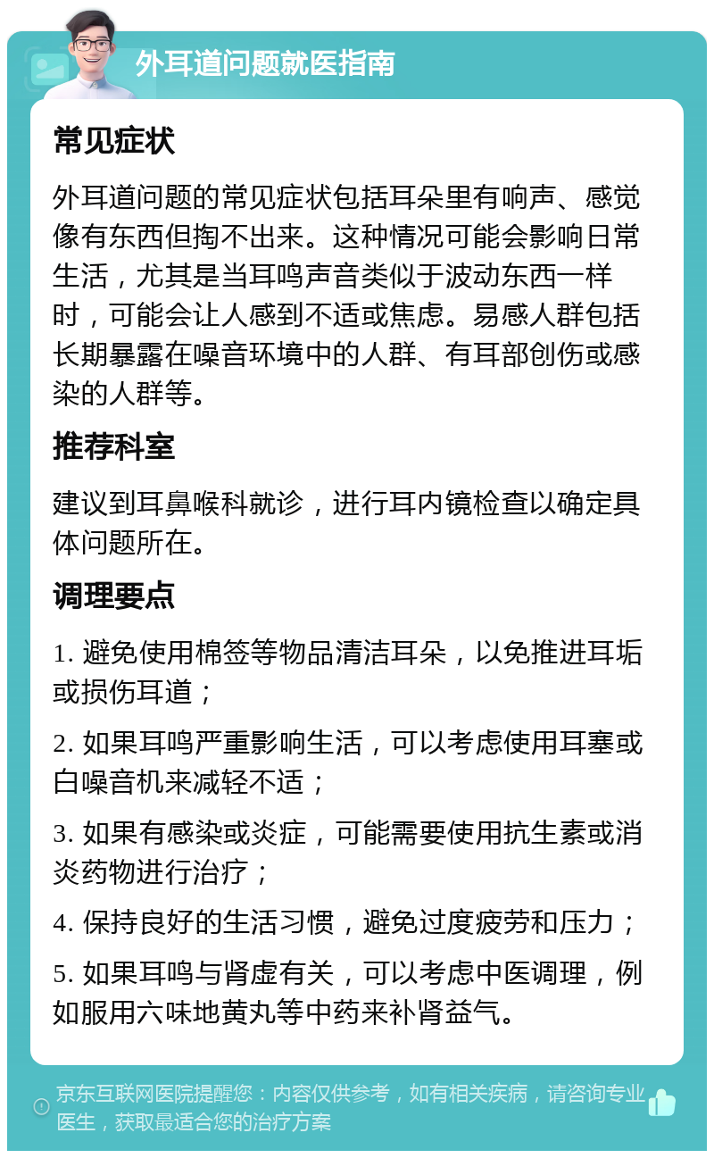 外耳道问题就医指南 常见症状 外耳道问题的常见症状包括耳朵里有响声、感觉像有东西但掏不出来。这种情况可能会影响日常生活，尤其是当耳鸣声音类似于波动东西一样时，可能会让人感到不适或焦虑。易感人群包括长期暴露在噪音环境中的人群、有耳部创伤或感染的人群等。 推荐科室 建议到耳鼻喉科就诊，进行耳内镜检查以确定具体问题所在。 调理要点 1. 避免使用棉签等物品清洁耳朵，以免推进耳垢或损伤耳道； 2. 如果耳鸣严重影响生活，可以考虑使用耳塞或白噪音机来减轻不适； 3. 如果有感染或炎症，可能需要使用抗生素或消炎药物进行治疗； 4. 保持良好的生活习惯，避免过度疲劳和压力； 5. 如果耳鸣与肾虚有关，可以考虑中医调理，例如服用六味地黄丸等中药来补肾益气。