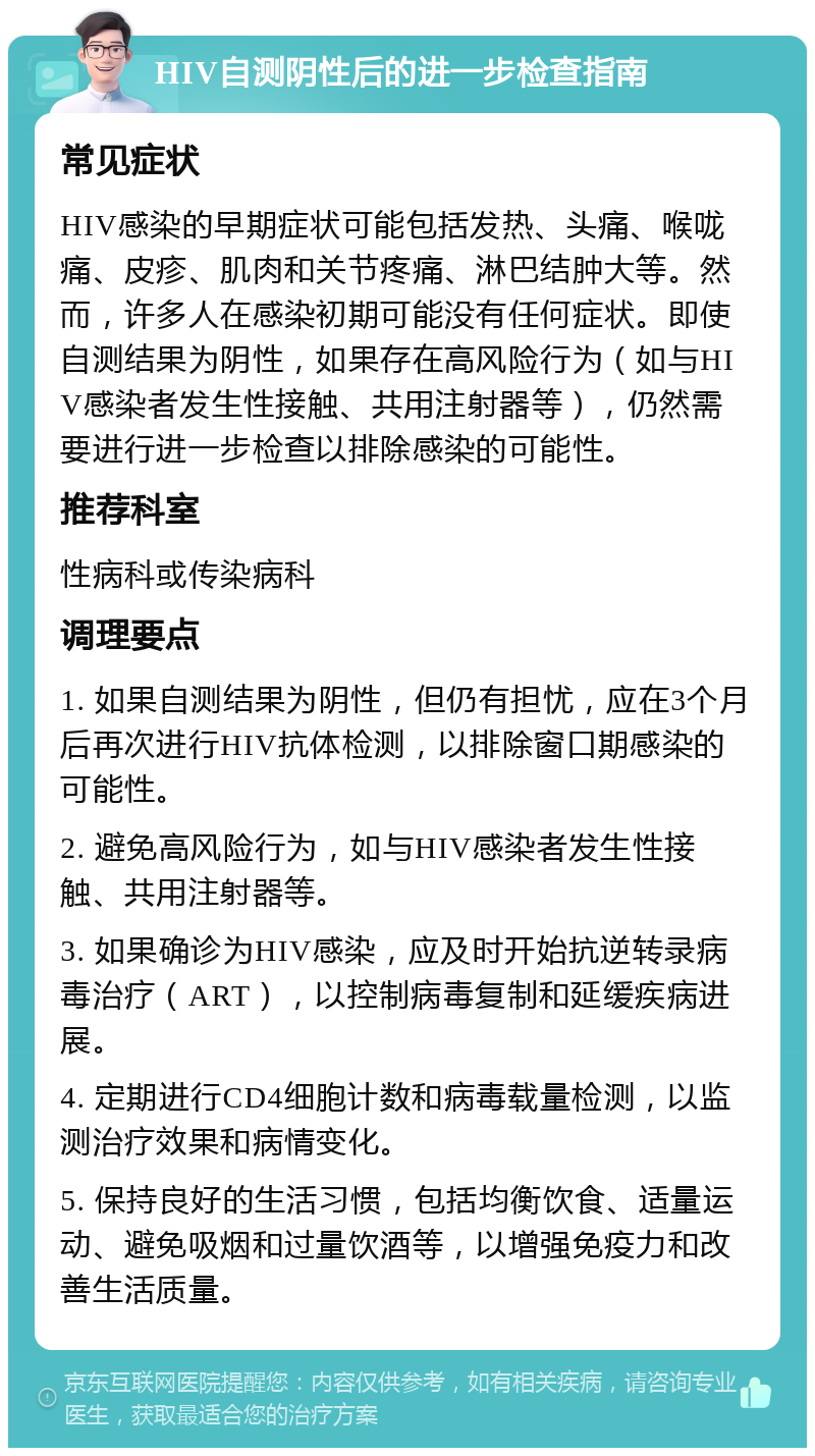 HIV自测阴性后的进一步检查指南 常见症状 HIV感染的早期症状可能包括发热、头痛、喉咙痛、皮疹、肌肉和关节疼痛、淋巴结肿大等。然而，许多人在感染初期可能没有任何症状。即使自测结果为阴性，如果存在高风险行为（如与HIV感染者发生性接触、共用注射器等），仍然需要进行进一步检查以排除感染的可能性。 推荐科室 性病科或传染病科 调理要点 1. 如果自测结果为阴性，但仍有担忧，应在3个月后再次进行HIV抗体检测，以排除窗口期感染的可能性。 2. 避免高风险行为，如与HIV感染者发生性接触、共用注射器等。 3. 如果确诊为HIV感染，应及时开始抗逆转录病毒治疗（ART），以控制病毒复制和延缓疾病进展。 4. 定期进行CD4细胞计数和病毒载量检测，以监测治疗效果和病情变化。 5. 保持良好的生活习惯，包括均衡饮食、适量运动、避免吸烟和过量饮酒等，以增强免疫力和改善生活质量。