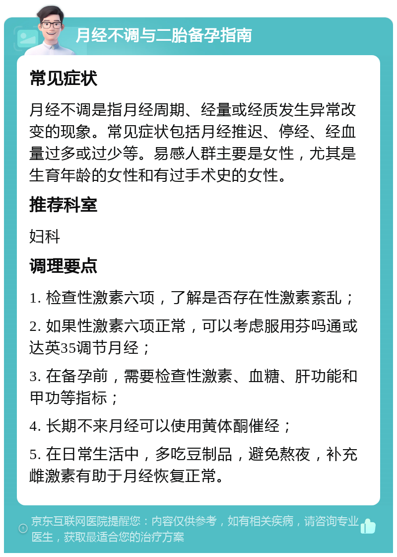 月经不调与二胎备孕指南 常见症状 月经不调是指月经周期、经量或经质发生异常改变的现象。常见症状包括月经推迟、停经、经血量过多或过少等。易感人群主要是女性，尤其是生育年龄的女性和有过手术史的女性。 推荐科室 妇科 调理要点 1. 检查性激素六项，了解是否存在性激素紊乱； 2. 如果性激素六项正常，可以考虑服用芬吗通或达英35调节月经； 3. 在备孕前，需要检查性激素、血糖、肝功能和甲功等指标； 4. 长期不来月经可以使用黄体酮催经； 5. 在日常生活中，多吃豆制品，避免熬夜，补充雌激素有助于月经恢复正常。