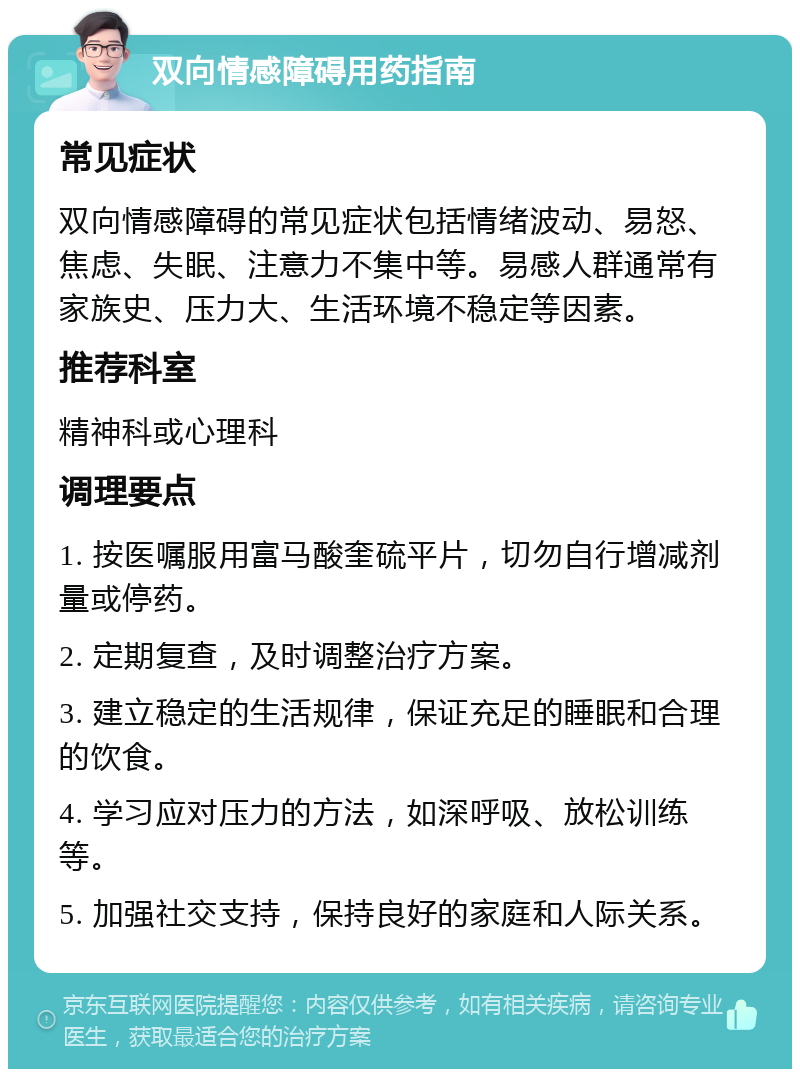 双向情感障碍用药指南 常见症状 双向情感障碍的常见症状包括情绪波动、易怒、焦虑、失眠、注意力不集中等。易感人群通常有家族史、压力大、生活环境不稳定等因素。 推荐科室 精神科或心理科 调理要点 1. 按医嘱服用富马酸奎硫平片，切勿自行增减剂量或停药。 2. 定期复查，及时调整治疗方案。 3. 建立稳定的生活规律，保证充足的睡眠和合理的饮食。 4. 学习应对压力的方法，如深呼吸、放松训练等。 5. 加强社交支持，保持良好的家庭和人际关系。