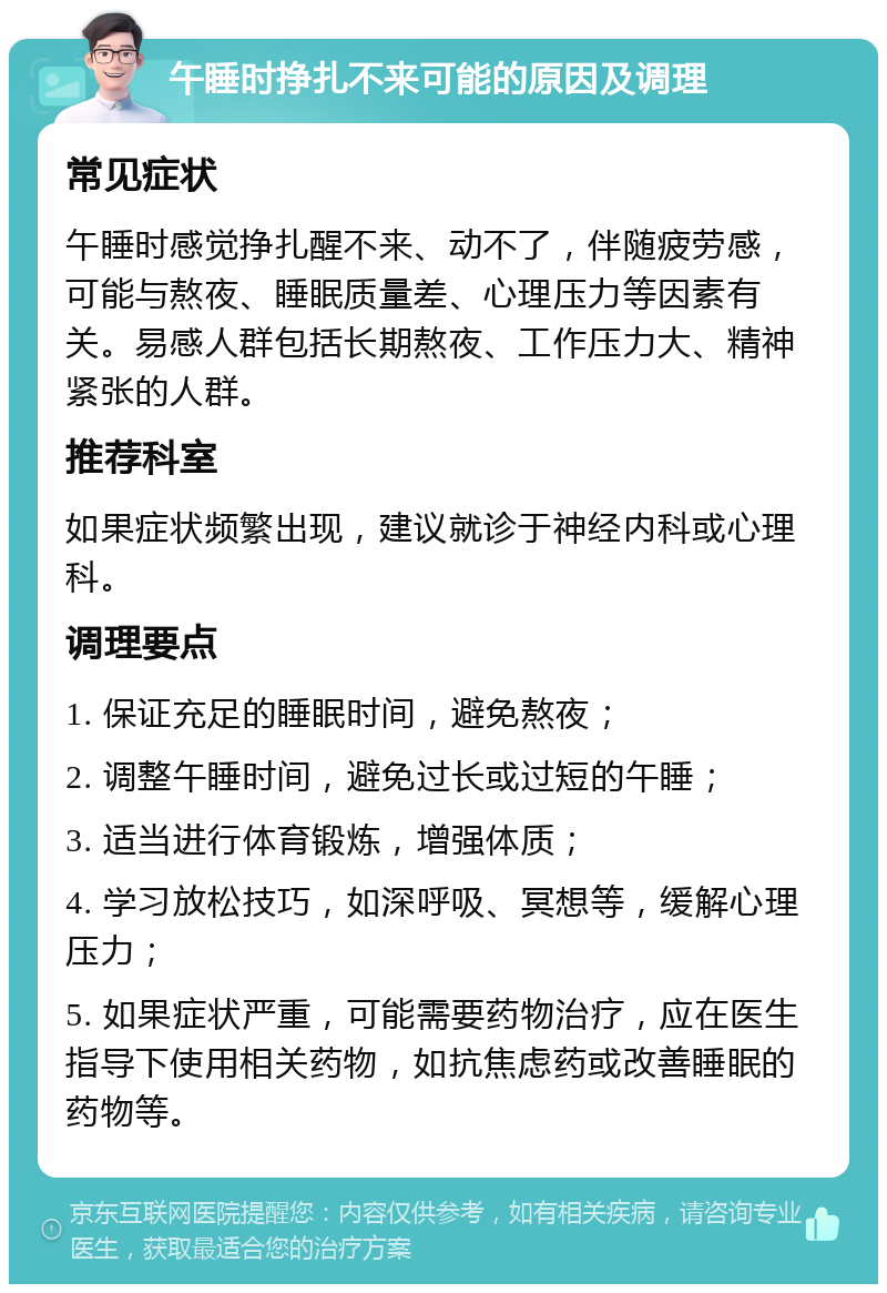 午睡时挣扎不来可能的原因及调理 常见症状 午睡时感觉挣扎醒不来、动不了，伴随疲劳感，可能与熬夜、睡眠质量差、心理压力等因素有关。易感人群包括长期熬夜、工作压力大、精神紧张的人群。 推荐科室 如果症状频繁出现，建议就诊于神经内科或心理科。 调理要点 1. 保证充足的睡眠时间，避免熬夜； 2. 调整午睡时间，避免过长或过短的午睡； 3. 适当进行体育锻炼，增强体质； 4. 学习放松技巧，如深呼吸、冥想等，缓解心理压力； 5. 如果症状严重，可能需要药物治疗，应在医生指导下使用相关药物，如抗焦虑药或改善睡眠的药物等。