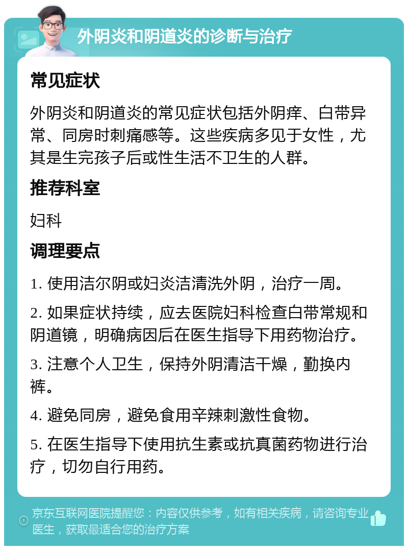 外阴炎和阴道炎的诊断与治疗 常见症状 外阴炎和阴道炎的常见症状包括外阴痒、白带异常、同房时刺痛感等。这些疾病多见于女性，尤其是生完孩子后或性生活不卫生的人群。 推荐科室 妇科 调理要点 1. 使用洁尔阴或妇炎洁清洗外阴，治疗一周。 2. 如果症状持续，应去医院妇科检查白带常规和阴道镜，明确病因后在医生指导下用药物治疗。 3. 注意个人卫生，保持外阴清洁干燥，勤换内裤。 4. 避免同房，避免食用辛辣刺激性食物。 5. 在医生指导下使用抗生素或抗真菌药物进行治疗，切勿自行用药。