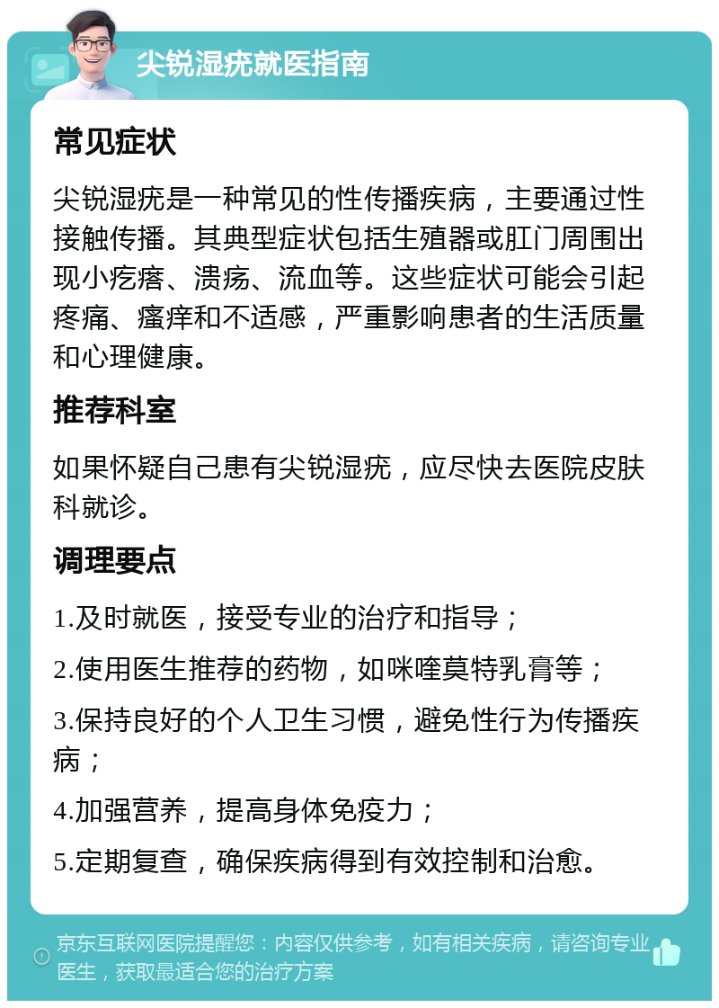 尖锐湿疣就医指南 常见症状 尖锐湿疣是一种常见的性传播疾病，主要通过性接触传播。其典型症状包括生殖器或肛门周围出现小疙瘩、溃疡、流血等。这些症状可能会引起疼痛、瘙痒和不适感，严重影响患者的生活质量和心理健康。 推荐科室 如果怀疑自己患有尖锐湿疣，应尽快去医院皮肤科就诊。 调理要点 1.及时就医，接受专业的治疗和指导； 2.使用医生推荐的药物，如咪喹莫特乳膏等； 3.保持良好的个人卫生习惯，避免性行为传播疾病； 4.加强营养，提高身体免疫力； 5.定期复查，确保疾病得到有效控制和治愈。