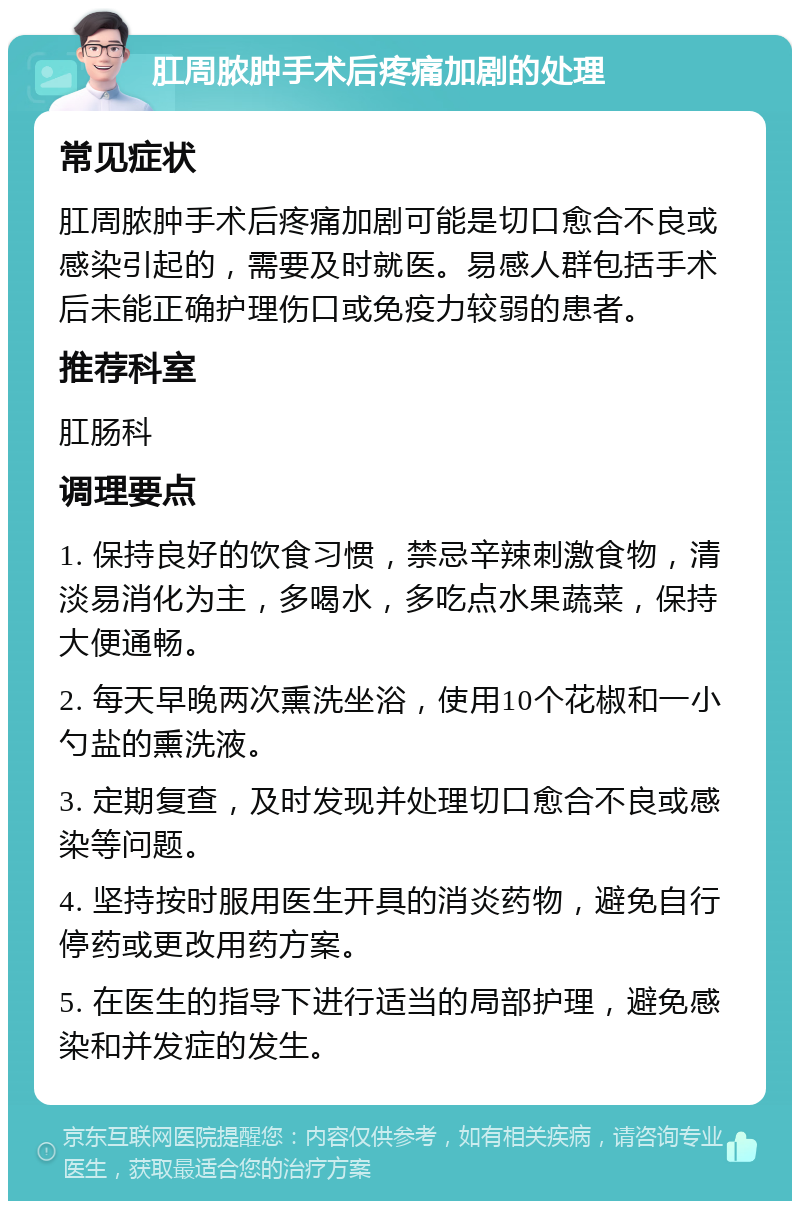 肛周脓肿手术后疼痛加剧的处理 常见症状 肛周脓肿手术后疼痛加剧可能是切口愈合不良或感染引起的，需要及时就医。易感人群包括手术后未能正确护理伤口或免疫力较弱的患者。 推荐科室 肛肠科 调理要点 1. 保持良好的饮食习惯，禁忌辛辣刺激食物，清淡易消化为主，多喝水，多吃点水果蔬菜，保持大便通畅。 2. 每天早晚两次熏洗坐浴，使用10个花椒和一小勺盐的熏洗液。 3. 定期复查，及时发现并处理切口愈合不良或感染等问题。 4. 坚持按时服用医生开具的消炎药物，避免自行停药或更改用药方案。 5. 在医生的指导下进行适当的局部护理，避免感染和并发症的发生。