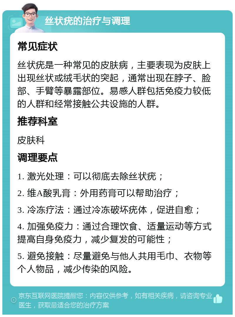 丝状疣的治疗与调理 常见症状 丝状疣是一种常见的皮肤病，主要表现为皮肤上出现丝状或绒毛状的突起，通常出现在脖子、脸部、手臂等暴露部位。易感人群包括免疫力较低的人群和经常接触公共设施的人群。 推荐科室 皮肤科 调理要点 1. 激光处理：可以彻底去除丝状疣； 2. 维A酸乳膏：外用药膏可以帮助治疗； 3. 冷冻疗法：通过冷冻破坏疣体，促进自愈； 4. 加强免疫力：通过合理饮食、适量运动等方式提高自身免疫力，减少复发的可能性； 5. 避免接触：尽量避免与他人共用毛巾、衣物等个人物品，减少传染的风险。