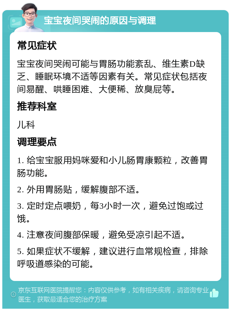 宝宝夜间哭闹的原因与调理 常见症状 宝宝夜间哭闹可能与胃肠功能紊乱、维生素D缺乏、睡眠环境不适等因素有关。常见症状包括夜间易醒、哄睡困难、大便稀、放臭屁等。 推荐科室 儿科 调理要点 1. 给宝宝服用妈咪爱和小儿肠胃康颗粒，改善胃肠功能。 2. 外用胃肠贴，缓解腹部不适。 3. 定时定点喂奶，每3小时一次，避免过饱或过饿。 4. 注意夜间腹部保暖，避免受凉引起不适。 5. 如果症状不缓解，建议进行血常规检查，排除呼吸道感染的可能。