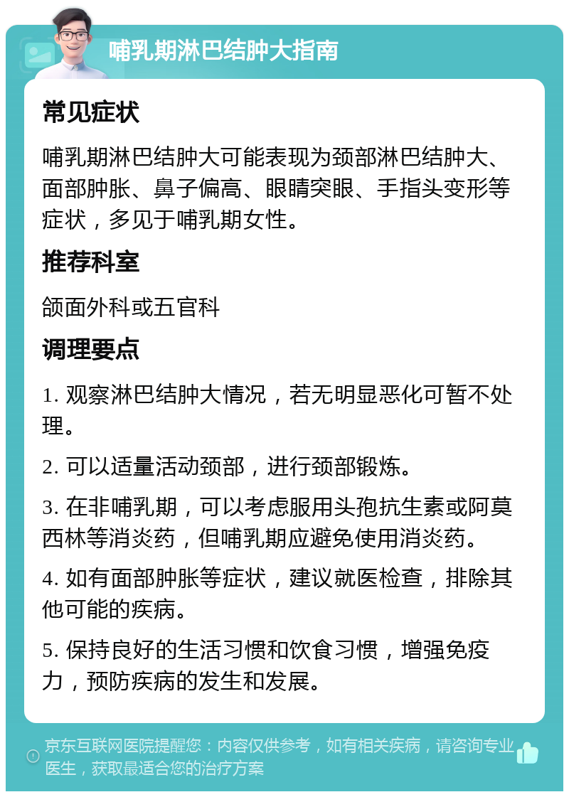 哺乳期淋巴结肿大指南 常见症状 哺乳期淋巴结肿大可能表现为颈部淋巴结肿大、面部肿胀、鼻子偏高、眼睛突眼、手指头变形等症状，多见于哺乳期女性。 推荐科室 颌面外科或五官科 调理要点 1. 观察淋巴结肿大情况，若无明显恶化可暂不处理。 2. 可以适量活动颈部，进行颈部锻炼。 3. 在非哺乳期，可以考虑服用头孢抗生素或阿莫西林等消炎药，但哺乳期应避免使用消炎药。 4. 如有面部肿胀等症状，建议就医检查，排除其他可能的疾病。 5. 保持良好的生活习惯和饮食习惯，增强免疫力，预防疾病的发生和发展。