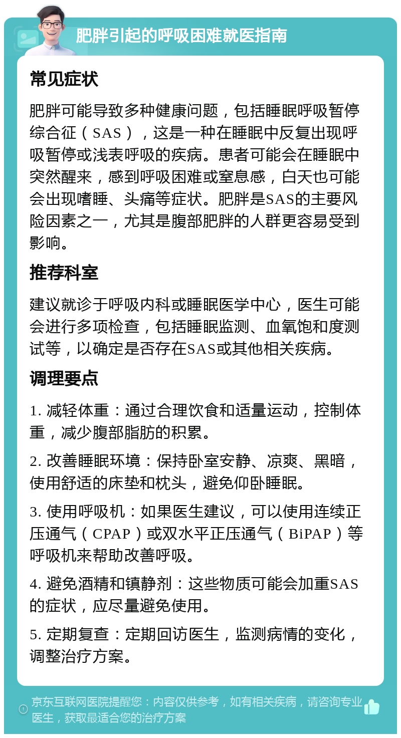 肥胖引起的呼吸困难就医指南 常见症状 肥胖可能导致多种健康问题，包括睡眠呼吸暂停综合征（SAS），这是一种在睡眠中反复出现呼吸暂停或浅表呼吸的疾病。患者可能会在睡眠中突然醒来，感到呼吸困难或窒息感，白天也可能会出现嗜睡、头痛等症状。肥胖是SAS的主要风险因素之一，尤其是腹部肥胖的人群更容易受到影响。 推荐科室 建议就诊于呼吸内科或睡眠医学中心，医生可能会进行多项检查，包括睡眠监测、血氧饱和度测试等，以确定是否存在SAS或其他相关疾病。 调理要点 1. 减轻体重：通过合理饮食和适量运动，控制体重，减少腹部脂肪的积累。 2. 改善睡眠环境：保持卧室安静、凉爽、黑暗，使用舒适的床垫和枕头，避免仰卧睡眠。 3. 使用呼吸机：如果医生建议，可以使用连续正压通气（CPAP）或双水平正压通气（BiPAP）等呼吸机来帮助改善呼吸。 4. 避免酒精和镇静剂：这些物质可能会加重SAS的症状，应尽量避免使用。 5. 定期复查：定期回访医生，监测病情的变化，调整治疗方案。