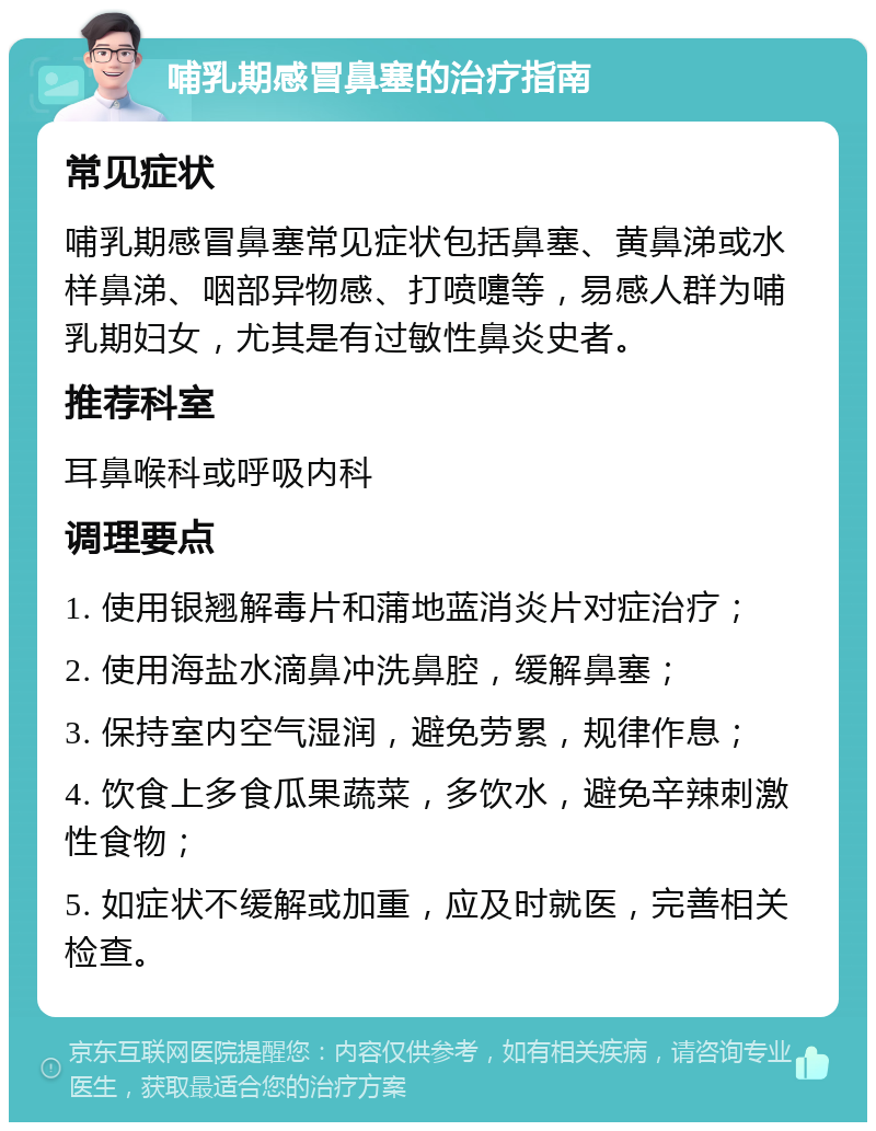 哺乳期感冒鼻塞的治疗指南 常见症状 哺乳期感冒鼻塞常见症状包括鼻塞、黄鼻涕或水样鼻涕、咽部异物感、打喷嚏等，易感人群为哺乳期妇女，尤其是有过敏性鼻炎史者。 推荐科室 耳鼻喉科或呼吸内科 调理要点 1. 使用银翘解毒片和蒲地蓝消炎片对症治疗； 2. 使用海盐水滴鼻冲洗鼻腔，缓解鼻塞； 3. 保持室内空气湿润，避免劳累，规律作息； 4. 饮食上多食瓜果蔬菜，多饮水，避免辛辣刺激性食物； 5. 如症状不缓解或加重，应及时就医，完善相关检查。