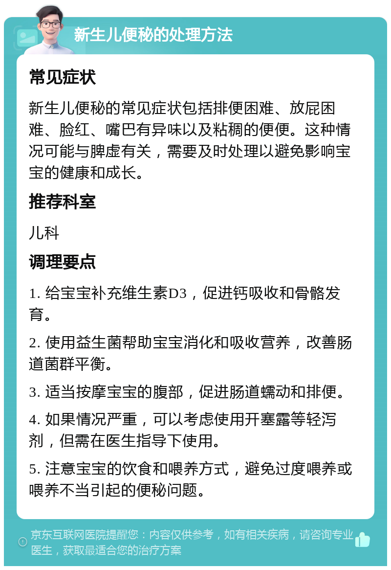 新生儿便秘的处理方法 常见症状 新生儿便秘的常见症状包括排便困难、放屁困难、脸红、嘴巴有异味以及粘稠的便便。这种情况可能与脾虚有关，需要及时处理以避免影响宝宝的健康和成长。 推荐科室 儿科 调理要点 1. 给宝宝补充维生素D3，促进钙吸收和骨骼发育。 2. 使用益生菌帮助宝宝消化和吸收营养，改善肠道菌群平衡。 3. 适当按摩宝宝的腹部，促进肠道蠕动和排便。 4. 如果情况严重，可以考虑使用开塞露等轻泻剂，但需在医生指导下使用。 5. 注意宝宝的饮食和喂养方式，避免过度喂养或喂养不当引起的便秘问题。