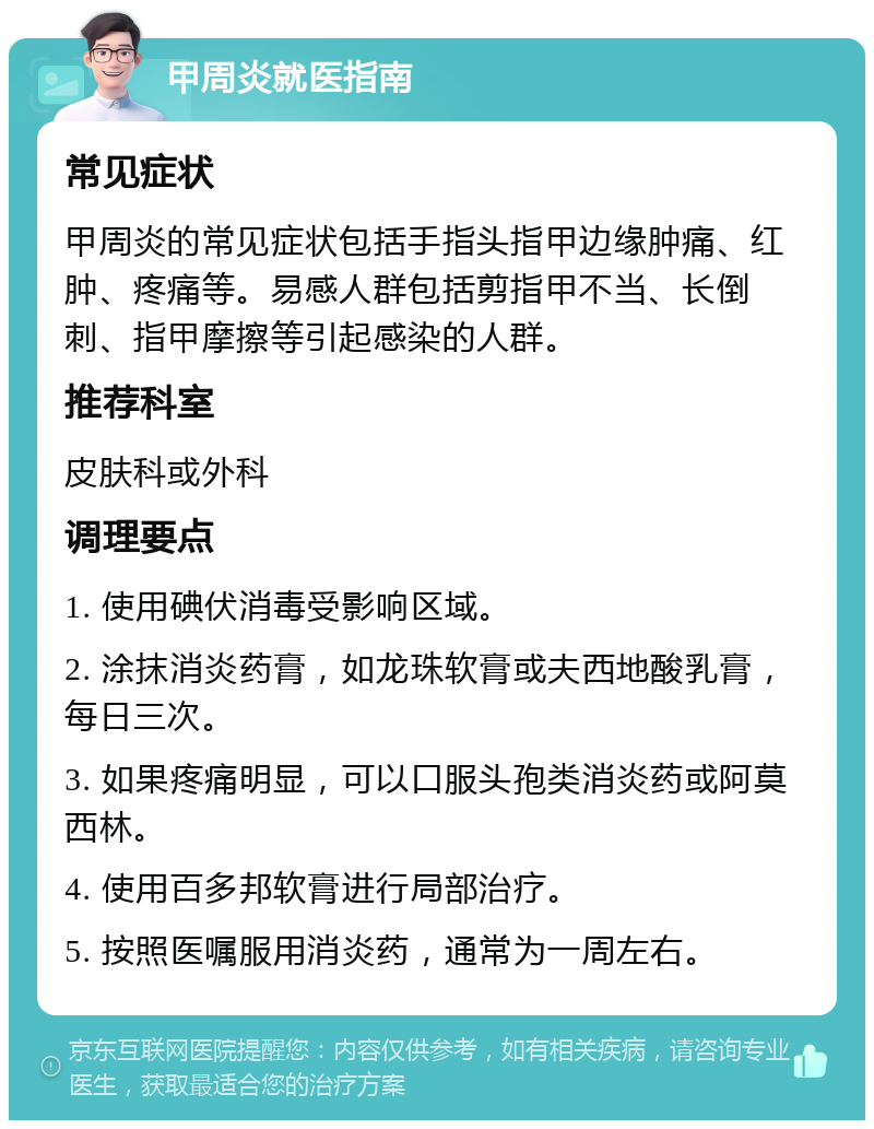 甲周炎就医指南 常见症状 甲周炎的常见症状包括手指头指甲边缘肿痛、红肿、疼痛等。易感人群包括剪指甲不当、长倒刺、指甲摩擦等引起感染的人群。 推荐科室 皮肤科或外科 调理要点 1. 使用碘伏消毒受影响区域。 2. 涂抹消炎药膏，如龙珠软膏或夫西地酸乳膏，每日三次。 3. 如果疼痛明显，可以口服头孢类消炎药或阿莫西林。 4. 使用百多邦软膏进行局部治疗。 5. 按照医嘱服用消炎药，通常为一周左右。